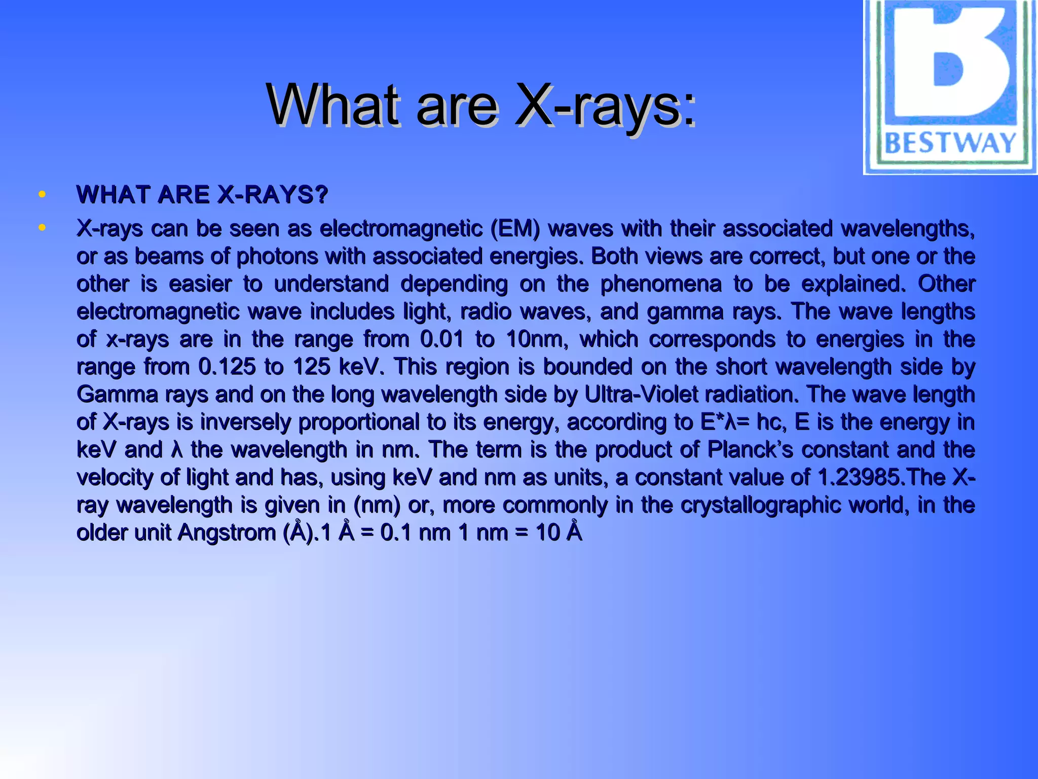 What are X-rays:What are X-rays:
• WHATWHAT AREARE X-RAYS?X-RAYS?
• X-rays can be seen as electromagnetic (EM) waves with their associated wavelengths,X-rays can be seen as electromagnetic (EM) waves with their associated wavelengths,
or as beams of photons with associated energies. Both views are correct, but one or theor as beams of photons with associated energies. Both views are correct, but one or the
other is easier to understand depending on the phenomena to be explained. Otherother is easier to understand depending on the phenomena to be explained. Other
electromagnetic wave includes light, radio waves, and gamma rays. The wave lengthselectromagnetic wave includes light, radio waves, and gamma rays. The wave lengths
of x-rays are in the range from 0.01 to 10nm, which corresponds to energies in theof x-rays are in the range from 0.01 to 10nm, which corresponds to energies in the
range from 0.125 to 125 keV. This region is bounded on the short wavelength side byrange from 0.125 to 125 keV. This region is bounded on the short wavelength side by
Gamma rays and on the long wavelength side by Ultra-Violet radiation. The wave lengthGamma rays and on the long wavelength side by Ultra-Violet radiation. The wave length
of X-rays is inversely proportional to its energy, according to E*λ= hc, E is the energy inof X-rays is inversely proportional to its energy, according to E*λ= hc, E is the energy in
keV and λ the wavelength in nm. The term is the product of Planck’s constant and thekeV and λ the wavelength in nm. The term is the product of Planck’s constant and the
velocity of light and has, using keV and nm as units, a constant value of 1.23985.The X-velocity of light and has, using keV and nm as units, a constant value of 1.23985.The X-
ray wavelength is given in (nm) or, more commonly in the crystallographic world, in theray wavelength is given in (nm) or, more commonly in the crystallographic world, in the
older unit Angstrom (Å).1 Å = 0.1 nm 1 nm = 10 Åolder unit Angstrom (Å).1 Å = 0.1 nm 1 nm = 10 Å
 