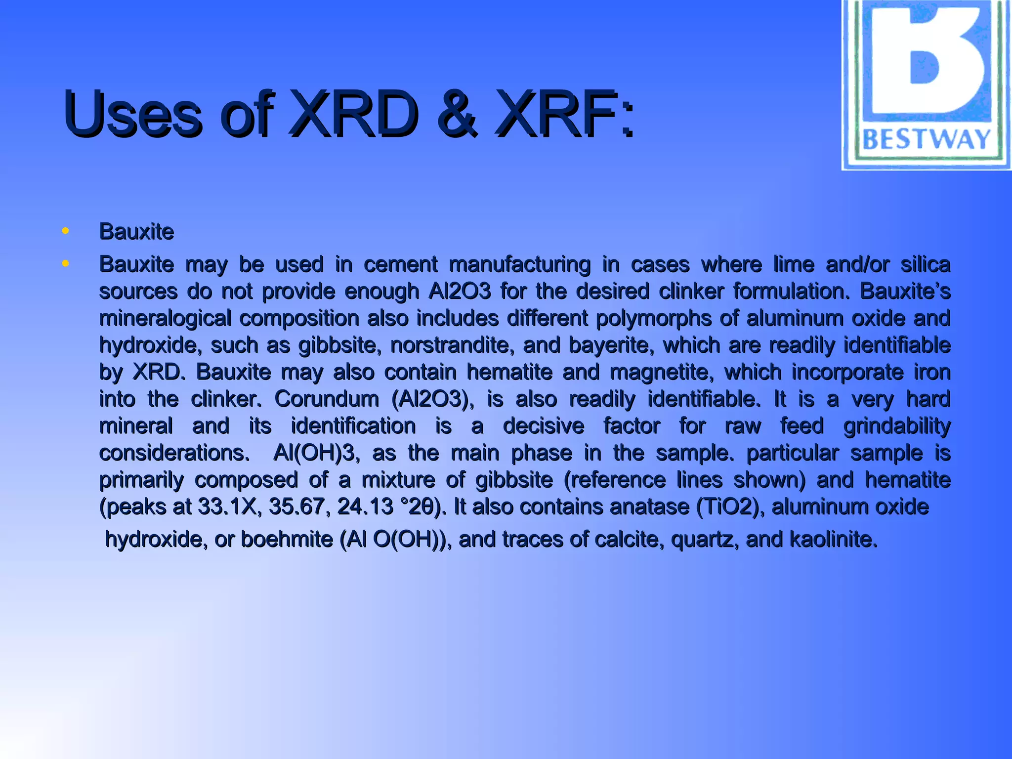 Uses of XRD & XRF:Uses of XRD & XRF:
• BauxiteBauxite
• Bauxite may be used in cement manufacturing in cases where lime and/or silicaBauxite may be used in cement manufacturing in cases where lime and/or silica
sources do not provide enough Al2O3 for the desired clinker formulation. Bauxite’ssources do not provide enough Al2O3 for the desired clinker formulation. Bauxite’s
mineralogical composition also includes different polymorphs of aluminum oxide andmineralogical composition also includes different polymorphs of aluminum oxide and
hydroxide, such as gibbsite, norstrandite, and bayerite, which are readily identifiablehydroxide, such as gibbsite, norstrandite, and bayerite, which are readily identifiable
by XRD. Bauxite may also contain hematite and magnetite, which incorporate ironby XRD. Bauxite may also contain hematite and magnetite, which incorporate iron
into the clinker. Corundum (Al2O3), is also readily identifiable. It is a very hardinto the clinker. Corundum (Al2O3), is also readily identifiable. It is a very hard
mineral and its identification is a decisive factor for raw feed grindabilitymineral and its identification is a decisive factor for raw feed grindability
considerations. Al(OH)3, as the main phase in the sample. particular sample isconsiderations. Al(OH)3, as the main phase in the sample. particular sample is
primarily composed of a mixture of gibbsite (reference lines shown) and hematiteprimarily composed of a mixture of gibbsite (reference lines shown) and hematite
(peaks at 33.1X, 35.67, 24.13 °2θ). It also contains anatase (TiO2), aluminum oxide(peaks at 33.1X, 35.67, 24.13 °2θ). It also contains anatase (TiO2), aluminum oxide
hydroxide, or boehmite (Al O(OH)), and traces of calcite, quartz, and kaolinite.hydroxide, or boehmite (Al O(OH)), and traces of calcite, quartz, and kaolinite.
 