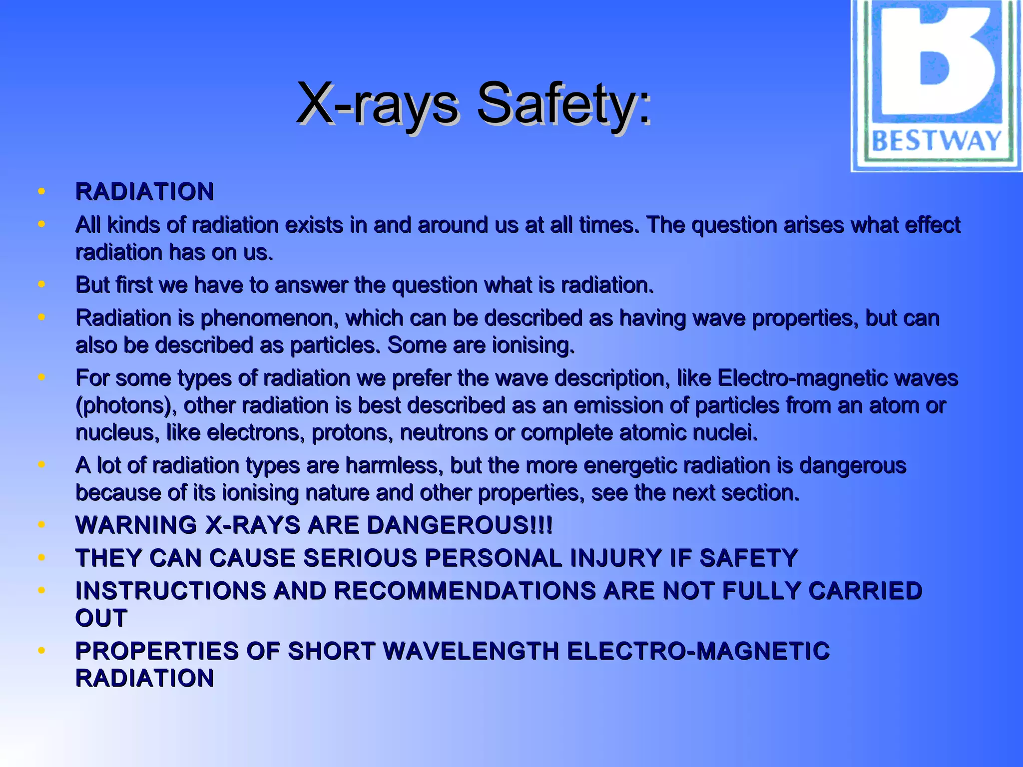 X-rays Safety:X-rays Safety:
• RADIATIONRADIATION
• All kinds of radiation exists in and around us at all times. The question arises what effectAll kinds of radiation exists in and around us at all times. The question arises what effect
radiation has on us.radiation has on us.
• But first we have to answer the question what is radiation.But first we have to answer the question what is radiation.
• Radiation is phenomenon, which can be described as having wave properties, but canRadiation is phenomenon, which can be described as having wave properties, but can
also be described as particles. Some are ionising.also be described as particles. Some are ionising.
• For some types of radiation we prefer the wave description, like Electro-magnetic wavesFor some types of radiation we prefer the wave description, like Electro-magnetic waves
(photons), other radiation is best described as an emission of particles from an atom or(photons), other radiation is best described as an emission of particles from an atom or
nucleus, like electrons, protons, neutrons or complete atomic nuclei.nucleus, like electrons, protons, neutrons or complete atomic nuclei.
• A lot of radiation types are harmless, but the more energetic radiation is dangerousA lot of radiation types are harmless, but the more energetic radiation is dangerous
because of its ionising nature and other properties, see the next section.because of its ionising nature and other properties, see the next section.
• WARNING X-RAYSWARNING X-RAYS AREARE DANGEROUS!!!DANGEROUS!!!
• THEYTHEY CANCAN CAUSECAUSE SERIOUSSERIOUS PERSONALPERSONAL INJURYINJURY IFIF SAFETYSAFETY
• INSTRUCTIONSINSTRUCTIONS ANDAND RECOMMENDATIONSRECOMMENDATIONS AREARE NOTNOT FULLYFULLY CARRIEDCARRIED
OUTOUT
• PROPERTIESPROPERTIES OFOF SHORTSHORT WAVELENGTHWAVELENGTH ELECTRO-MAGNETICELECTRO-MAGNETIC
RADIATIONRADIATION
 