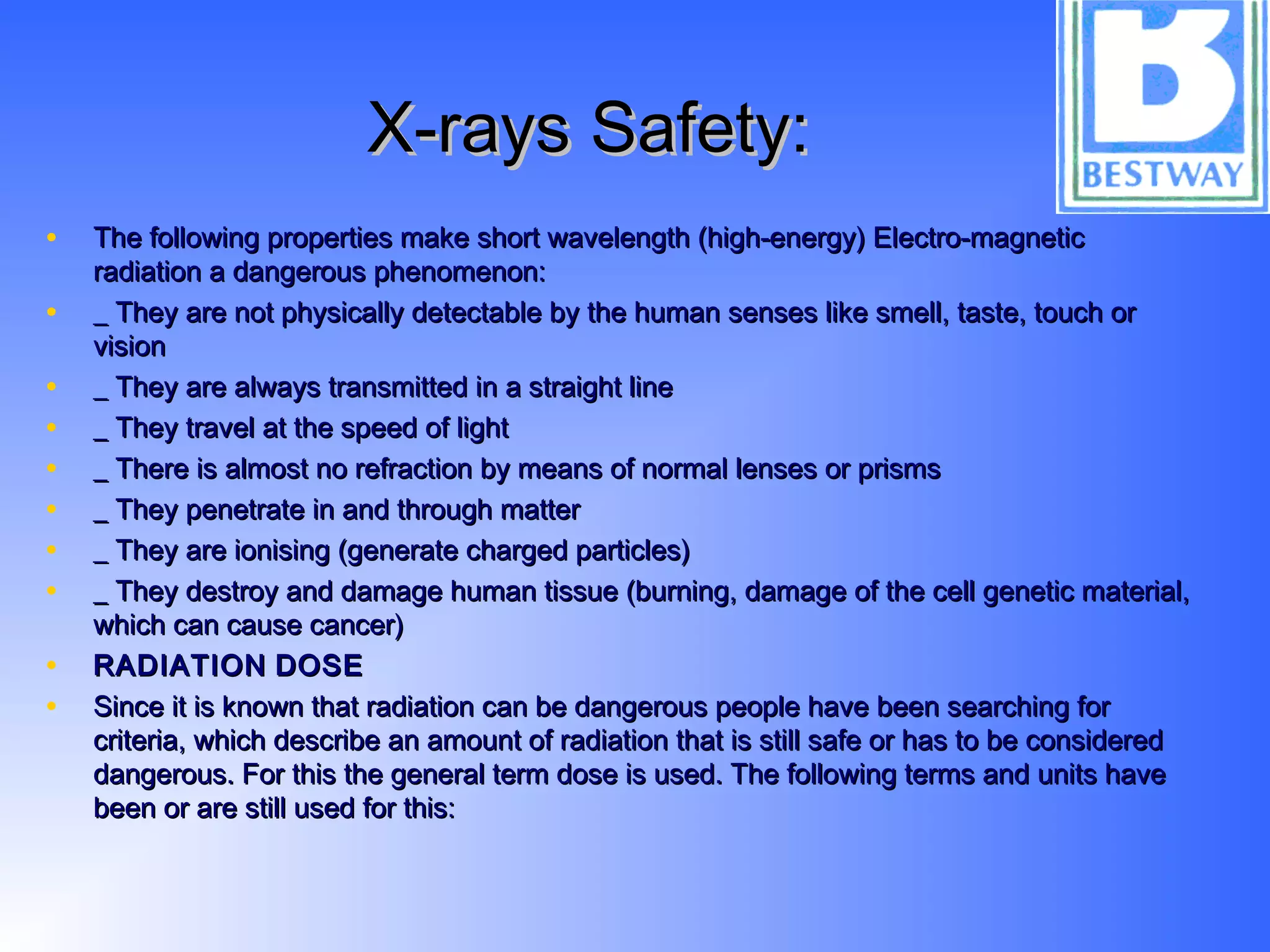 X-rays Safety:X-rays Safety:
• The following properties make short wavelength (high-energy) Electro-magneticThe following properties make short wavelength (high-energy) Electro-magnetic
radiation a dangerous phenomenon:radiation a dangerous phenomenon:
• _ They are not physically detectable by the human senses like smell, taste, touch or_ They are not physically detectable by the human senses like smell, taste, touch or
visionvision
• _ They are always transmitted in a straight line_ They are always transmitted in a straight line
• _ They travel at the speed of light_ They travel at the speed of light
• _ There is almost no refraction by means of normal lenses or prisms_ There is almost no refraction by means of normal lenses or prisms
• _ They penetrate in and through matter_ They penetrate in and through matter
• _ They are ionising (generate charged particles)_ They are ionising (generate charged particles)
• _ They destroy and damage human tissue (burning, damage of the cell genetic material,_ They destroy and damage human tissue (burning, damage of the cell genetic material,
which can cause cancer)which can cause cancer)
• RADIATIONRADIATION DOSEDOSE
• Since it is known that radiation can be dangerous people have been searching forSince it is known that radiation can be dangerous people have been searching for
criteria, which describe an amount of radiation that is still safe or has to be consideredcriteria, which describe an amount of radiation that is still safe or has to be considered
dangerous. For this the general term dose is used. The following terms and units havedangerous. For this the general term dose is used. The following terms and units have
been or are still used for this:been or are still used for this:
 