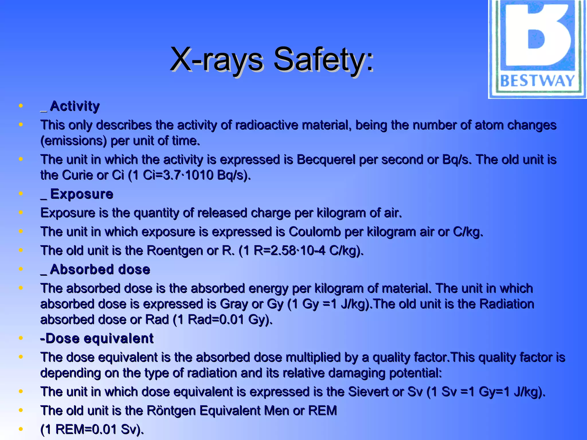 X-rays Safety:X-rays Safety:
• __ ActivityActivity
• This only describes the activity of radioactive material, being the number of atom changesThis only describes the activity of radioactive material, being the number of atom changes
(emissions) per unit of time.(emissions) per unit of time.
• The unit in which the activity is expressed is Becquerel per second or Bq/s. The old unit isThe unit in which the activity is expressed is Becquerel per second or Bq/s. The old unit is
the Curie or Ci (1 Ci=3.7·1010 Bq/s).the Curie or Ci (1 Ci=3.7·1010 Bq/s).
• __ ExposureExposure
• Exposure is the quantity of released charge per kilogram of air.Exposure is the quantity of released charge per kilogram of air.
• The unit in which exposure is expressed is Coulomb per kilogram air or C/kg.The unit in which exposure is expressed is Coulomb per kilogram air or C/kg.
• The old unit is the Roentgen or R. (1 R=2.58·10-4 C/kg).The old unit is the Roentgen or R. (1 R=2.58·10-4 C/kg).
• __ AbsorbedAbsorbed dosedose
• The absorbed dose is the absorbed energy per kilogram of material. The unit in whichThe absorbed dose is the absorbed energy per kilogram of material. The unit in which
absorbed dose is expressed is Gray or Gy (1 Gy =1 J/kg).The old unit is the Radiationabsorbed dose is expressed is Gray or Gy (1 Gy =1 J/kg).The old unit is the Radiation
absorbed dose or Rad (1 Rad=0.01 Gy). absorbed dose or Rad (1 Rad=0.01 Gy). 
• -Dose-Dose equivalentequivalent
• The dose equivalent is the absorbed dose multiplied by a quality factor.This quality factor isThe dose equivalent is the absorbed dose multiplied by a quality factor.This quality factor is
depending on the type of radiation and its relative damaging potential:depending on the type of radiation and its relative damaging potential:
• The unit in which dose equivalent is expressed is the Sievert or Sv (1 Sv =1 Gy=1 J/kg).The unit in which dose equivalent is expressed is the Sievert or Sv (1 Sv =1 Gy=1 J/kg).
• The old unit is the Röntgen Equivalent Men or REMThe old unit is the Röntgen Equivalent Men or REM
• (1 REM=0.01 Sv).(1 REM=0.01 Sv).
 