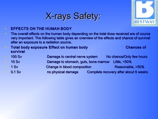 X-rays Safety:X-rays Safety:
• EFFECTSEFFECTS ONON THETHE HUMANHUMAN BODYBODY
• The overall effects on the human body depending on the total dose received are of courseThe overall effects on the human body depending on the total dose received are of course
very important. The following table gives an overview of the effects and chance of survivalvery important. The following table gives an overview of the effects and chance of survival
after an exposure to a radiation source.after an exposure to a radiation source.
• TotalTotal bodybody exposure Effectexposure Effect onon humanhuman body Chancesbody Chances ofof
survivalsurvival
• 100 Sv Damage to central nerve system No chance/Only few hours100 Sv Damage to central nerve system No chance/Only few hours
• 10 Sv Damage to stomach, guts, bone marrow Little, <50%10 Sv Damage to stomach, guts, bone marrow Little, <50%
• 1 Sv Change in blood composition Reasonable, >50%1 Sv Change in blood composition Reasonable, >50%
• 0.1 Sv no physical damage Complete recovery after about 6 weeks0.1 Sv no physical damage Complete recovery after about 6 weeks
 