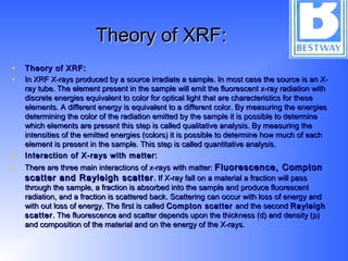 Theory of XRF:Theory of XRF:
• Theory of XRF:Theory of XRF:
• In XRF X-rays produced by a source irradiate a sample. In most case the source is an X-In XRF X-rays produced by a source irradiate a sample. In most case the source is an X-
ray tube. The element present in the sample will emit the fluorescent x-ray radiation withray tube. The element present in the sample will emit the fluorescent x-ray radiation with
discrete energies equivalent to color for optical light that are characteristics for thesediscrete energies equivalent to color for optical light that are characteristics for these
elements. A different energy is equivalent to a different color. By measuring the energieselements. A different energy is equivalent to a different color. By measuring the energies
determining the color of the radiation emitted by the sample it is possible to determinedetermining the color of the radiation emitted by the sample it is possible to determine
which elements are present this step is called qualitative analysis. By measuring thewhich elements are present this step is called qualitative analysis. By measuring the
intensities of the emitted energies (colors) it is possible to determine how much of eachintensities of the emitted energies (colors) it is possible to determine how much of each
element is present in the sample. This step is called quantitative analysis.element is present in the sample. This step is called quantitative analysis.
• Interaction of X-rays with matter:Interaction of X-rays with matter:
• There are three main interactions of x-rays with matter:There are three main interactions of x-rays with matter: Fluorescence, ComptonFluorescence, Compton
scatter and Rayleigh scatterscatter and Rayleigh scatter . If X-ray fall on a material a fraction will pass. If X-ray fall on a material a fraction will pass
through the sample, a fraction is absorbed into the sample and produce fluorescentthrough the sample, a fraction is absorbed into the sample and produce fluorescent
radiation, and a fraction is scattered back. Scattering can occur with loss of energy andradiation, and a fraction is scattered back. Scattering can occur with loss of energy and
with out loss of energy. The first is calledwith out loss of energy. The first is called Compton scatterCompton scatter and the secondand the second RayleighRayleigh
scatterscatter. The fluorescence and scatter depends upon the thickness (d) and density (ρ). The fluorescence and scatter depends upon the thickness (d) and density (ρ)
and composition of the material and on the energy of the X-rays.and composition of the material and on the energy of the X-rays.
 