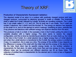 Theory of XRF:Theory of XRF:
• Production of Characteristic fluorescent radiation:Production of Characteristic fluorescent radiation:
• The classical model of an atom is a nucleus with positively charged protons and non-The classical model of an atom is a nucleus with positively charged protons and non-
charged neutrons, surrounded by electrons grouped in shells or orbitals. The innermostcharged neutrons, surrounded by electrons grouped in shells or orbitals. The innermost
shell is called the K-shell, followed by l-shells, M-shells etc travelling outwards. The L-shellshell is called the K-shell, followed by l-shells, M-shells etc travelling outwards. The L-shell
has 3 sub shells called L1, L11 and LIII. The M shell has 5 sub shells. The K shell canhas 3 sub shells called L1, L11 and LIII. The M shell has 5 sub shells. The K shell can
contain 2 electrons, the L-shell 8 and the M-shell 18. The energy an electron has dependscontain 2 electrons, the L-shell 8 and the M-shell 18. The energy an electron has depends
on the shell it is in, and on the element to which it belongs. Irradiating an atom, particles likeon the shell it is in, and on the element to which it belongs. Irradiating an atom, particles like
X-ray photons and electrons with sufficient energy can expel an electron from the atom.X-ray photons and electrons with sufficient energy can expel an electron from the atom.
• This produces a hole in a shell, in the example a hole in the K-shell, putting the atom in anThis produces a hole in a shell, in the example a hole in the K-shell, putting the atom in an
unstable situation with a higher energy. The atom wants to restore the originalunstable situation with a higher energy. The atom wants to restore the original
configuration, and this is done by transferring an electron from an outer shell e.g. the l-shellconfiguration, and this is done by transferring an electron from an outer shell e.g. the l-shell
to the hole in the K-shell. An L-shell electron has a higher energy than a K-shell electronto the hole in the K-shell. An L-shell electron has a higher energy than a K-shell electron
and when the L-shell electron is transferred to the K-shell, the energy surplus is emitted asand when the L-shell electron is transferred to the K-shell, the energy surplus is emitted as
X-rays. In a spectrum, this is seen as a line. The energy of the emitted X-rays depends onX-rays. In a spectrum, this is seen as a line. The energy of the emitted X-rays depends on
the difference in energy of the shell with the initial hole and the energy of the electron thatthe difference in energy of the shell with the initial hole and the energy of the electron that
fills the hole. Each atom has its specific energy levels, so the emitted radiation isfills the hole. Each atom has its specific energy levels, so the emitted radiation is
characteristic for that atom. An atom emits more than just one energy (or line), becausecharacteristic for that atom. An atom emits more than just one energy (or line), because
different holes can be produced and different electrons can fill up these holes. Thedifferent holes can be produced and different electrons can fill up these holes. The
collection of emitted lines is characteristic for the element and is more or less a fingerprintcollection of emitted lines is characteristic for the element and is more or less a fingerprint
of the element.of the element.
 