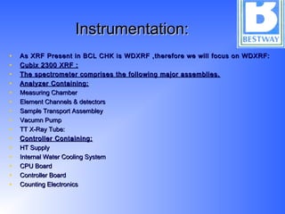 Instrumentation:Instrumentation:
• As XRF Present in BCL CHK is WDXRF ,therefore we will focus on WDXRF:As XRF Present in BCL CHK is WDXRF ,therefore we will focus on WDXRF:
• Cubix 2300 XRF :Cubix 2300 XRF :
• The spectrometer comprises the following major assemblies.The spectrometer comprises the following major assemblies.
• Analyzer Containing:Analyzer Containing:
• Measuring ChamberMeasuring Chamber
• Element Channels & detectorsElement Channels & detectors
• Sample Transport AssembleySample Transport Assembley
• Vacumn PumpVacumn Pump
• TT X-Ray Tube:TT X-Ray Tube:
• Controller Containing:Controller Containing:
• HT SupplyHT Supply
• Internal Water Cooling SystemInternal Water Cooling System
• CPU BoardCPU Board
• Controller BoardController Board
• Counting ElectronicsCounting Electronics
 