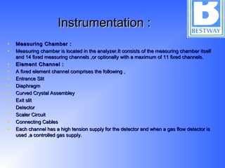 Instrumentation :Instrumentation :
• Measuring Chamber :Measuring Chamber :
• Measuring chamber is located in the analyzer.It consists of the measuring chamber itselfMeasuring chamber is located in the analyzer.It consists of the measuring chamber itself
and 14 fixed measuring channels ,or optionally with a maximum of 11 fixed channels.and 14 fixed measuring channels ,or optionally with a maximum of 11 fixed channels.  
• Element Channel :Element Channel :
• A fixed element channel comprises the following ,A fixed element channel comprises the following ,
• Entrance SlitEntrance Slit
• DiaphragmDiaphragm
• Curved Crystal AssembleyCurved Crystal Assembley
• Exit slitExit slit
• DetectorDetector
• Scaler CircuitScaler Circuit
• Connecting CablesConnecting Cables
• Each channel has a high tension supply for the detector and when a gas flow detector isEach channel has a high tension supply for the detector and when a gas flow detector is
used ,a controlled gas supply.used ,a controlled gas supply.
 