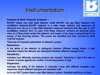 Instrumentation :Instrumentation :
• Detector & Multi Channel Analyzer :Detector & Multi Channel Analyzer :
• EDXRF mainly use solid state detector ,while WDXRF use gas filled detectors andEDXRF mainly use solid state detector ,while WDXRF use gas filled detectors and
scintillation detectors.EDXRF detector is a wide range detector and measures allscintillation detectors.EDXRF detector is a wide range detector and measures all
elements from Na up to U.Gas filled detectors measures elements from Be upto Cu andelements from Na up to U.Gas filled detectors measures elements from Be upto Cu and
scintilllation detector from Cu upto U.All these detectors' produce an electrical pulsescintilllation detector from Cu upto U.All these detectors' produce an electrical pulse
when an X-Ray photon enters the detector ,and height of this pulse is proportional to thewhen an X-Ray photon enters the detector ,and height of this pulse is proportional to the
energy of the incoming photon. The pulses are amplified and than counted by Multienergy of the incoming photon. The pulses are amplified and than counted by Multi
Channel analyzer.Channel analyzer.
• There are 03 important parameters of detection system:There are 03 important parameters of detection system:
• Resolution :Resolution :
• Is the ability of the detector to distinguish between different energy levels. A highIs the ability of the detector to distinguish between different energy levels. A high
resolution means the detector can distinguish between different energies level.resolution means the detector can distinguish between different energies level.
• Sensitivity :Sensitivity :
• Indicates how efficiently incoming photons are counted. Sensitivity is high if the ratio ofIndicates how efficiently incoming photons are counted. Sensitivity is high if the ratio of
number of pulses against the number of incoming photons is high.number of pulses against the number of incoming photons is high.
• Dispersion :Dispersion :
• Indicates the ability of the detector to separate X-rays with different energies. highIndicates the ability of the detector to separate X-rays with different energies. high
dispersion means different energies are separated well.dispersion means different energies are separated well.
• As in our XRF System there is gas filled detector system, therefore well focus on them :As in our XRF System there is gas filled detector system, therefore well focus on them :
 