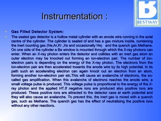 Instrumentation :Instrumentation :
• Gas Filled Detector System:Gas Filled Detector System:
• The sealed gas detector is a hollow metal cylinder with an anode wire running in the axialThe sealed gas detector is a hollow metal cylinder with an anode wire running in the axial
centre of the cylinder. The cylinder is sealed of and has a gas mixture inside, containingcentre of the cylinder. The cylinder is sealed of and has a gas mixture inside, containing
the inert counting gas (Ne,Ar,Kr ,Xe and occasionally He) and the quench gas Methane.the inert counting gas (Ne,Ar,Kr ,Xe and occasionally He) and the quench gas Methane.
On one side of the cylinder a Be window is mounted through which the X-ray photons canOn one side of the cylinder a Be window is mounted through which the X-ray photons can
enter. When an X-ray photon enters the detector and collides with an inert gas atom anenter. When an X-ray photon enters the detector and collides with an inert gas atom an
outer electron may be knocked out forming an ion-electron pair. The number of ion-outer electron may be knocked out forming an ion-electron pair. The number of ion-
electron pairs is depending on the energy of the X-ray photon. The electrons from theelectron pairs is depending on the energy of the X-ray photon. The electrons from the
ion-electron pair are then accelerated towards the anode wire by its high potential. In itsion-electron pair are then accelerated towards the anode wire by its high potential. In its
path such an accelerating electron can again knock out an electron from an atom,path such an accelerating electron can again knock out an electron from an atom,
forming another ion-electron pair etc.This will cause an avalanche of electrons, the so-forming another ion-electron pair etc.This will cause an avalanche of electrons, the so-
called gas amplification. When this avalanche of electrons reaches the anode wire, acalled gas amplification. When this avalanche of electrons reaches the anode wire, a
small voltage pulse is produced. This voltage pulse is proportional to the energy of the X-small voltage pulse is produced. This voltage pulse is proportional to the energy of the X-
ray photon and the applied HT.If negative ions are produced also positive ions areray photon and the applied HT.If negative ions are produced also positive ions are
produced. These positive ions are attracted to the detector case at earth potential andproduced. These positive ions are attracted to the detector case at earth potential and
they will also cause an avalanche. To prevent this, the inert gas is mixed with a quenchthey will also cause an avalanche. To prevent this, the inert gas is mixed with a quench
gas, such as Methane. The quench gas has the effect of neutralizing the positive ionsgas, such as Methane. The quench gas has the effect of neutralizing the positive ions
without any other reactions.without any other reactions.
 