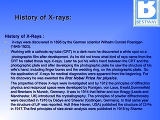 History of X-rays:History of X-rays:
History of X-Rays :History of X-Rays :
•   X-rays were discovered in 1895 by the German scientist Wilhelm Conrad RoentgenX-rays were discovered in 1895 by the German scientist Wilhelm Conrad Roentgen
(1845-1923).(1845-1923).
• Working with a cathode ray tube (CRT) in a dark room he discovered a white spot on aWorking with a cathode ray tube (CRT) in a dark room he discovered a white spot on a
photographic film after development. As he did not know what kind of rays came from thephotographic film after development. As he did not know what kind of rays came from the
CRT he called those rays X-rays. Later he put his wife’s hand between the CRT and theCRT he called those rays X-rays. Later he put his wife’s hand between the CRT and the
photographic plate and after developing the photographic plate he saw the structure of hisphotographic plate and after developing the photographic plate he saw the structure of his
wife’s hand, including finger bones and the wedding ring, on the photographic plate. Sowife’s hand, including finger bones and the wedding ring, on the photographic plate. So
the application of X-rays for medical diagnostics were apparent from the beginning. Forthe application of X-rays for medical diagnostics were apparent from the beginning. For
his discovery he was awarded thehis discovery he was awarded the first Nobel Prize for physics.first Nobel Prize for physics.
• The properties of these X-rays were investigated and by 1912 the principles of diffractionThe properties of these X-rays were investigated and by 1912 the principles of diffraction
physics and reciprocal space were developed by Rontgen, von Laue, Ewald,Sommerfeldphysics and reciprocal space were developed by Rontgen, von Laue, Ewald,Sommerfeld
and Brentano in Munich, Germany. It was in 1914 that father and son Bragg (Leeds andand Brentano in Munich, Germany. It was in 1914 that father and son Bragg (Leeds and
Manchester, UK) introduced the crystallography. The principles of powder diffractometryManchester, UK) introduced the crystallography. The principles of powder diffractometry
were described in 1916 by Debye and Sheerer (Gottingen, Germany). In that same yearwere described in 1916 by Debye and Sheerer (Gottingen, Germany). In that same year
the structure of LiF was reported. Hull (New Haven, USA) published the structure of -Fethe structure of LiF was reported. Hull (New Haven, USA) published the structure of -Fe
in 1917.The first principles of size-strain analysis were published in 1918 by Sherrer.in 1917.The first principles of size-strain analysis were published in 1918 by Sherrer.
 
