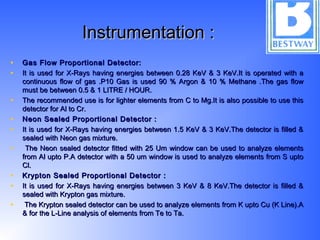 Instrumentation :Instrumentation :
• Gas Flow Proportional Detector:Gas Flow Proportional Detector:
• It is used for X-Rays having energies between 0.28 KeV & 3 KeV.It is operated with aIt is used for X-Rays having energies between 0.28 KeV & 3 KeV.It is operated with a
continuous flow of gas .P10 Gas is used 90 % Argon & 10 % Methane .The gas flowcontinuous flow of gas .P10 Gas is used 90 % Argon & 10 % Methane .The gas flow
must be between 0.5 & 1 LITRE / HOUR.must be between 0.5 & 1 LITRE / HOUR.
• The recommended use is for lighter elements from C to Mg.It is also possible to use thisThe recommended use is for lighter elements from C to Mg.It is also possible to use this
detector for Al to Cr.detector for Al to Cr.
• Neon Sealed Proportional Detector :Neon Sealed Proportional Detector :
• It is used for X-Rays having energies between 1.5 KeV & 3 KeV.The detector is filled &It is used for X-Rays having energies between 1.5 KeV & 3 KeV.The detector is filled &
sealed with Neon gas mixture.sealed with Neon gas mixture.
• The Neon sealed detector fitted with 25 Um window can be used to analyze elementsThe Neon sealed detector fitted with 25 Um window can be used to analyze elements
from Al upto P.A detector with a 50 um window is used to analyze elements from S uptofrom Al upto P.A detector with a 50 um window is used to analyze elements from S upto
Cl.Cl.
• Krypton Sealed Proportional Detector :Krypton Sealed Proportional Detector :
• It is used for X-Rays having energies between 3 KeV & 8 KeV.The detector is filled &It is used for X-Rays having energies between 3 KeV & 8 KeV.The detector is filled &
sealed with Krypton gas mixture.sealed with Krypton gas mixture.
• The Krypton sealed detector can be used to analyze elements from K upto Cu (K Line).AThe Krypton sealed detector can be used to analyze elements from K upto Cu (K Line).A
& for the L-Line analysis of elements from Te to Ta.& for the L-Line analysis of elements from Te to Ta.
 