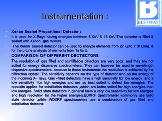 Instrumentation :Instrumentation :
• Xenon Sealed Proportional Detector :Xenon Sealed Proportional Detector :
• It is used for X-Rays having energies between 6 KeV & 16 KeV.The detector is filled &It is used for X-Rays having energies between 6 KeV & 16 KeV.The detector is filled &
sealed with Xenon gas mixture.sealed with Xenon gas mixture.
• The Xenon sealed detector can be used to analyze elements from Zn upto Y (K Line). &The Xenon sealed detector can be used to analyze elements from Zn upto Y (K Line). &
for the L-Line analysis of elements from Ta to U.for the L-Line analysis of elements from Ta to U.
• COMPARISON OF DIFFERENT DECTECTORSCOMPARISON OF DIFFERENT DECTECTORS
• The resolution of gas filled and scintillation detectors are very poor, and they are notThe resolution of gas filled and scintillation detectors are very poor, and they are not
suited for energy dispersive spectrometers. They can however be used in wavelengthsuited for energy dispersive spectrometers. They can however be used in wavelength
dispersive spectrometers, because in these instruments the resolution is achieved by thedispersive spectrometers, because in these instruments the resolution is achieved by the
diffraction crystal. The sensitivity depends on the type of detector and on the energy ofdiffraction crystal. The sensitivity depends on the type of detector and on the energy of
the incoming X- rays. Gas –filled detectors have a high sensitivity for low energy and athe incoming X- rays. Gas –filled detectors have a high sensitivity for low energy and a
low sensitivity for high energies and are so best suited to detect low energies. Thelow sensitivity for high energies and are so best suited to detect low energies. The
opposite applies for scintillation detectors ,which are better suited for high energies thanopposite applies for scintillation detectors ,which are better suited for high energies than
low energies .Solid state detectors in general have a very low sensitivity for low energieslow energies .Solid state detectors in general have a very low sensitivity for low energies
and high resolution for the higher energies.EDXRF Spectrometer commonly use solidand high resolution for the higher energies.EDXRF Spectrometer commonly use solid
state detector ,while WDXRF spectrometers use a combination of gas filled andstate detector ,while WDXRF spectrometers use a combination of gas filled and
scintillation detector.scintillation detector.
 