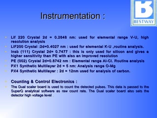 Instrumentation :Instrumentation :
• Lif 220 Crystal 2d = 0.2848 nm: used for elemental range V-U, highLif 220 Crystal 2d = 0.2848 nm: used for elemental range V-U, high
resolution analysisresolution analysis
• LiF200 Crystal :2d=0.4027 nm : used for elemental K-U ,routine analysis.LiF200 Crystal :2d=0.4027 nm : used for elemental K-U ,routine analysis.
• Insb (111) Crystal 2d= 0.7477 : this is only used for silicon and gives aInsb (111) Crystal 2d= 0.7477 : this is only used for silicon and gives a
higher sensitivity than PE with also an improved resolutionhigher sensitivity than PE with also an improved resolution
• PE (002) Crystal 2d=0.8742 nm : Elemental range Al-Cl. Routine analysisPE (002) Crystal 2d=0.8742 nm : Elemental range Al-Cl. Routine analysis
• PX1 Synthetic Multilayer 2d = 5 nm: Analysis range O-MgPX1 Synthetic Multilayer 2d = 5 nm: Analysis range O-Mg
• PX4 Synthetic Multilayer : 2d = 12nm used for analysis of carbon.PX4 Synthetic Multilayer : 2d = 12nm used for analysis of carbon.
• Counting & Control Electronics :Counting & Control Electronics :
• The Dual scaler board is used to count the detected pulses. This data is passed to theThe Dual scaler board is used to count the detected pulses. This data is passed to the
SuperQ analytical software as raw count rate. The Dual scaler board also sets theSuperQ analytical software as raw count rate. The Dual scaler board also sets the
detector high voltage leveldetector high voltage level ..
 