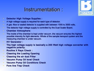 Instrumentation :Instrumentation :
• Detector High Voltage Supplies :Detector High Voltage Supplies :
• A high voltage supply is required for each type of detector.A high voltage supply is required for each type of detector.
• A gas -flow or sealed detector is supplied with between 1000 to 3000 volts.A gas -flow or sealed detector is supplied with between 1000 to 3000 volts.
• The detector high voltage supply is controlled by the Dual Scaler Board.The detector high voltage supply is controlled by the Dual Scaler Board.
• Chamber Atmosphere:Chamber Atmosphere:
• The inside of the chamber is kept under vacuum ,the vacuum ensures the highestThe inside of the chamber is kept under vacuum ,the vacuum ensures the highest
possible intensity for light elements. Whole of the sample transport system and thepossible intensity for light elements. Whole of the sample transport system and the
measuring chamber is under vacuum.measuring chamber is under vacuum.
• HV Generator :HV Generator :
• The high voltage supply is basically a 200 Watt high voltage converter withThe high voltage supply is basically a 200 Watt high voltage converter with
negative polarity.negative polarity.
• Routine X Rays Check :Routine X Rays Check :
• Cleaning the Loading OpeningCleaning the Loading Opening
• Cleaning the air dust FilterCleaning the air dust Filter
• Vacumn Pump Oil level CheckVacumn Pump Oil level Check
• Vacumn Pump Oil Conditions CheckVacumn Pump Oil Conditions Check
• Fore line Trap CheckFore line Trap Check
 