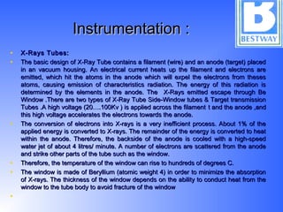 Instrumentation :Instrumentation :
• X-Rays Tubes:X-Rays Tubes:
• The basic design of X-Ray Tube contains a filament (wire) and an anode (target) placedThe basic design of X-Ray Tube contains a filament (wire) and an anode (target) placed
in an vacuum housing. An electrical current heats up the filament and electrons arein an vacuum housing. An electrical current heats up the filament and electrons are
emitted, which hit the atoms in the anode which will expel the electrons from thesesemitted, which hit the atoms in the anode which will expel the electrons from theses
atoms, causing emission of characteristics radiation. The energy of this radiation isatoms, causing emission of characteristics radiation. The energy of this radiation is
determined by the elements in the anode. The X-Rays emitted escape through Bedetermined by the elements in the anode. The X-Rays emitted escape through Be
Window .There are two types of X-Ray Tube Side-Window tubes & Target transmissionWindow .There are two types of X-Ray Tube Side-Window tubes & Target transmission
Tubes .A high voltage (20….100Kv ) is applied across the filamentTubes .A high voltage (20….100Kv ) is applied across the filament t and the anode ,andt and the anode ,and
this high voltage accelerates the electrons towards the anode.this high voltage accelerates the electrons towards the anode.
• The conversion of electrons into X-rays is a very inefficient process. About 1% of theThe conversion of electrons into X-rays is a very inefficient process. About 1% of the
applied energy is converted to X-rays. The remainder of the energy is converted to heatapplied energy is converted to X-rays. The remainder of the energy is converted to heat
within the anode. Therefore, the backside of the anode is cooled with a high-speedwithin the anode. Therefore, the backside of the anode is cooled with a high-speed
water jet of about 4 litres/ minute. A number of electrons are scattered from the anodewater jet of about 4 litres/ minute. A number of electrons are scattered from the anode
and strike other parts of the tube such as the window.and strike other parts of the tube such as the window.
• Therefore, the temperature of the window can rise to hundreds of degrees C.Therefore, the temperature of the window can rise to hundreds of degrees C.
• The window is made of Beryllium (atomic weight 4) in order to minimize the absorptionThe window is made of Beryllium (atomic weight 4) in order to minimize the absorption
of X-rays. The thickness of the window depends on the ability to conduct heat from theof X-rays. The thickness of the window depends on the ability to conduct heat from the
window to the tube body to avoid fracture of the windowwindow to the tube body to avoid fracture of the window
•
 