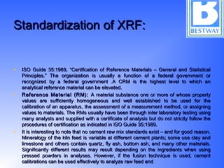 Standardization of XRF:Standardization of XRF:
• ISO Guide 35:1989, “Certification of Reference Materials – General and StatisticalISO Guide 35:1989, “Certification of Reference Materials – General and Statistical
Principles.” The organization is usually a function of a federal government orPrinciples.” The organization is usually a function of a federal government or
recognized by a federal government .A CRM is the highest level to which anrecognized by a federal government .A CRM is the highest level to which an
analytical reference material can be elevated.analytical reference material can be elevated.
• Reference Material (RM):Reference Material (RM): A material substance one or more of whose propertyA material substance one or more of whose property
values are sufficiently homogeneous and well established to be used for thevalues are sufficiently homogeneous and well established to be used for the
calibration of an apparatus, the assessment of a measurement method, or assigningcalibration of an apparatus, the assessment of a measurement method, or assigning
values to materials. The RMs usually have been through inter laboratory testing usingvalues to materials. The RMs usually have been through inter laboratory testing using
many analysts and supplied with a certificate of analysis but do not strictly follow themany analysts and supplied with a certificate of analysis but do not strictly follow the
procedures of certification as indicated in ISO Guide 35:1989.procedures of certification as indicated in ISO Guide 35:1989.
• It is interesting to note that no cement raw mix standards exist – and for good reason.It is interesting to note that no cement raw mix standards exist – and for good reason.
Mineralogy of the kiln feed is variable at different cement plants; some use clay andMineralogy of the kiln feed is variable at different cement plants; some use clay and
limestone and others contain quartz, fly ash, bottom ash, and many other materials.limestone and others contain quartz, fly ash, bottom ash, and many other materials.
Significantly different results may result depending on the ingredients when usingSignificantly different results may result depending on the ingredients when using
pressed powders in analyses. However, if the fusion technique is used, cementpressed powders in analyses. However, if the fusion technique is used, cement
calibrations can be used effectively to analyze raw feed andcalibrations can be used effectively to analyze raw feed and
 