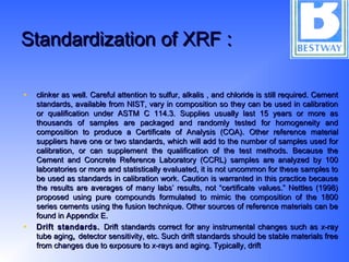 Standardization of XRF :Standardization of XRF :
• clinker as well. Careful attention to sulfur, alkalis , and chloride is still required. Cementclinker as well. Careful attention to sulfur, alkalis , and chloride is still required. Cement
standards, available from NIST, vary in composition so they can be used in calibrationstandards, available from NIST, vary in composition so they can be used in calibration
or qualification under ASTM C 114.3. Supplies usually last 15 years or more asor qualification under ASTM C 114.3. Supplies usually last 15 years or more as
thousands of samples are packaged and randomly tested for homogeneity andthousands of samples are packaged and randomly tested for homogeneity and
composition to produce a Certificate of Analysis (COA).composition to produce a Certificate of Analysis (COA). Other reference materialOther reference material
suppliers have one or two standards, which will add to the number of samples used forsuppliers have one or two standards, which will add to the number of samples used for
calibration, or can supplement the qualification of the test methods. Because thecalibration, or can supplement the qualification of the test methods. Because the
Cement and Concrete Reference Laboratory (CCRL) samples are analyzed by 100Cement and Concrete Reference Laboratory (CCRL) samples are analyzed by 100
laboratories or more and statistically evaluated, it is not uncommon for these samples tolaboratories or more and statistically evaluated, it is not uncommon for these samples to
be used as standards in calibration work. Caution is warranted in this practice becausebe used as standards in calibration work. Caution is warranted in this practice because
the results are averages of many labs’ results, not “certificate values.” Nettles (1998)the results are averages of many labs’ results, not “certificate values.” Nettles (1998)
proposed using pure compounds formulated to mimic the composition of the 1800proposed using pure compounds formulated to mimic the composition of the 1800
series cements using the fusion technique. Other sources of reference materials can beseries cements using the fusion technique. Other sources of reference materials can be
found in Appendix E.found in Appendix E.
• Drift standards.Drift standards. Drift standards correct for any instrumental changes such as x-rayDrift standards correct for any instrumental changes such as x-ray
tube agingtube aging,, detector sensitivity, etc. Such drift standards should be stable materials freedetector sensitivity, etc. Such drift standards should be stable materials free
from changes due to exposure to x-rays and aging. Typically, driftfrom changes due to exposure to x-rays and aging. Typically, drift
 