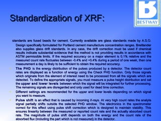 Standardization of XRF:Standardization of XRF:
standards are fused beads for cement. Currently available are glass standards made by A.S.O.standards are fused beads for cement. Currently available are glass standards made by A.S.O.
Design specifically formulated for Portland cement manufacture concentration ranges. BreitlanderDesign specifically formulated for Portland cement manufacture concentration ranges. Breitlander
also supplies glass drift standards. In any case, the drift correction must be used if chemicalalso supplies glass drift standards. In any case, the drift correction must be used if chemical
results indicate substantial evidence that the method is not providing results in accordance withresults indicate substantial evidence that the method is not providing results in accordance with
ASTM permissible limits.ASTM permissible limits. If the required accuracy on a major element is 0.1% relative and theIf the required accuracy on a major element is 0.1% relative and the
measured count rate fluctuates between -0.4% and +0.4% during a period of one week, then onemeasured count rate fluctuates between -0.4% and +0.4% during a period of one week, then one
measurement a day is likely to be sufficient to obtain the required accuracy.measurement a day is likely to be sufficient to obtain the required accuracy.
• The PHDThe PHD is the energy distribution of the pulses produced by a detector. The detector countis the energy distribution of the pulses produced by a detector. The detector count
rates are displayed as a function of energy using the Check PHD function. Only those signalsrates are displayed as a function of energy using the Check PHD function. Only those signals
which originate from the element of interest need to be processed from all the signals which arewhich originate from the element of interest need to be processed from all the signals which are
detected. To define the appropriate signals, you must measure a pulse height distribution and setdetected. To define the appropriate signals, you must measure a pulse height distribution and set
thethe upper and lower levelsupper and lower levels between which the signal will be integrated for further processing.between which the signal will be integrated for further processing.
The remaining signals are disregarded and only used for dead time correction.The remaining signals are disregarded and only used for dead time correction.
• Different settings are recommended for the upper and lower levels depending on which signalDifferent settings are recommended for the upper and lower levels depending on which signal
you want to measure.you want to measure.
• Pulse shiftPulse shift is an effect that is caused by incoming X-rays. At very high count rates the analyteis an effect that is caused by incoming X-rays. At very high count rates the analyte
signal partially shifts outside the selected PHD window. The electronics in the spectrometersignal partially shifts outside the selected PHD window. The electronics in the spectrometer
correct for this effect using pulse shift correction which is designed to maintain stability. Thiscorrect for this effect using pulse shift correction which is designed to maintain stability. This
ensures linearity between the measured or reported count rate and the actually absorbed countensures linearity between the measured or reported count rate and the actually absorbed count
rate. The magnitude of pulse shift depends on both the energy and the count rate of therate. The magnitude of pulse shift depends on both the energy and the count rate of the
absorbed flux (including the part which is not measured) in the detector.absorbed flux (including the part which is not measured) in the detector.
 