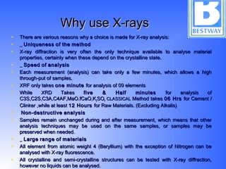 Why use X-raysWhy use X-rays
• There are various reasons why a choice is made for X-ray analysis:There are various reasons why a choice is made for X-ray analysis:
• __ UniquenessUniqueness ofof thethe methodmethod
• X-ray diffraction is very often the only technique available to analyse materialX-ray diffraction is very often the only technique available to analyse material
properties, certainly when these depend on the crystalline state.properties, certainly when these depend on the crystalline state.
• __ SpeedSpeed ofof analysisanalysis
• Each measurement (analysis) can take only a few minutes, which allows a highEach measurement (analysis) can take only a few minutes, which allows a high
through-put of samples.through-put of samples.
• XRF only takesXRF only takes one minuteone minute for analysis of 09 elementsfor analysis of 09 elements
• While XRD TakesWhile XRD Takes five & Half minutesfive & Half minutes for analysis offor analysis of
C3S,C2S,C3A,C4AF,MaO.fCaO,KC3S,C2S,C3A,C4AF,MaO.fCaO,K22SOSO44 CLASSICALCLASSICAL Method takesMethod takes 06 Hrs06 Hrs for Cement /for Cement /
Clinker ,while at leastClinker ,while at least 12 Hours12 Hours for Raw Materials. (Excluding Alkalis)for Raw Materials. (Excluding Alkalis)
• Non-destructiveNon-destructive analysisanalysis
• Samples remain unchanged during and after measurement, which means that otherSamples remain unchanged during and after measurement, which means that other
analysis techniques may be used on the same samples, or samples may beanalysis techniques may be used on the same samples, or samples may be
preserved when needed.preserved when needed.
• __ LargeLarge rangerange ofof materialsmaterials
• All element from atomic weight 4 (Beryllium) with the exception of Nitrogen can beAll element from atomic weight 4 (Beryllium) with the exception of Nitrogen can be
analysed with X-ray fluorescence.analysed with X-ray fluorescence.
• All crystalline and semi-crystalline structures can be tested with X-ray diffraction,All crystalline and semi-crystalline structures can be tested with X-ray diffraction,
however no liquids can be analysed.however no liquids can be analysed.
 