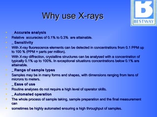 Why use X-raysWhy use X-rays
• __ AccurateAccurate analysisanalysis
• Relative accuracies of 0.1% to 0.3% are attainable.Relative accuracies of 0.1% to 0.3% are attainable.
• __ SensitivitySensitivity
• With X-ray fluorescence elements can be detected in concentrations from 0.1 PPM upWith X-ray fluorescence elements can be detected in concentrations from 0.1 PPM up
to 100 % (PPM = parts per million).to 100 % (PPM = parts per million).
• With X-ray diffraction, crystalline structures can be analysed with a concentration ofWith X-ray diffraction, crystalline structures can be analysed with a concentration of
typically 0.1% up to 100%. In exceptional situations concentrations below 0.1% aretypically 0.1% up to 100%. In exceptional situations concentrations below 0.1% are
attainable.attainable.
• __ RangeRange ofof samplesample typestypes
• Samples may be in many forms and shapes, with dimensions ranging from tens ofSamples may be in many forms and shapes, with dimensions ranging from tens of
microns to meters.microns to meters.
• __ EaseEase ofof useuse
• Routine analyses do not require a high level of operator skills.Routine analyses do not require a high level of operator skills.
• __ AutomatedAutomated operationoperation
• The whole process of sample taking, sample preparation and the final measurementThe whole process of sample taking, sample preparation and the final measurement
cancan
• sometimes be highly automated ensuring a high throughput of samples.sometimes be highly automated ensuring a high throughput of samples.
 