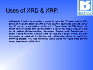 Uses of XRD & XRF:Uses of XRD & XRF:
• Additionally, if the insoluble residue is sieved through a No. 325 sieve, and the XRDAdditionally, if the insoluble residue is sieved through a No. 325 sieve, and the XRD
pattern of the portion retained on the sieve is obtained, abundance of quartz coarserpattern of the portion retained on the sieve is obtained, abundance of quartz coarser
than 45 µm can be estimated from this fraction. Figure shows the XRD pattern of athan 45 µm can be estimated from this fraction. Figure shows the XRD pattern of a
coarse fraction obtained after acid treatment of a cement raw feed. It is apparent thatcoarse fraction obtained after acid treatment of a cement raw feed. It is apparent that
this kiln feed sample has a relatively high amount of coarse quartz .Because quartz isthis kiln feed sample has a relatively high amount of coarse quartz .Because quartz is
harder to grind than other materials in the raw feed and is harder to burn, it is likelyharder to grind than other materials in the raw feed and is harder to burn, it is likely
that cement produced with this kiln feed will contain belite clusters formed duringthat cement produced with this kiln feed will contain belite clusters formed during
clinkering process. Raw feed containing coarse quartz will require more grindingclinkering process. Raw feed containing coarse quartz will require more grinding
energy to produce a quality clinker.energy to produce a quality clinker.
 