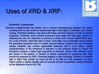 Uses of XRD & XRF:Uses of XRD & XRF:
• Dolomitic LimestonesDolomitic Limestones
Dolomite (CaMg(CO3)2) has limited use in cement manufacturing because the clinkerDolomite (CaMg(CO3)2) has limited use in cement manufacturing because the clinker
resulting from its use would be excessively high in free MgO or periclase upon clinkerresulting from its use would be excessively high in free MgO or periclase upon clinker
cooling. Potential problems may arise with these cements because of their excessivecooling. Potential problems may arise with these cements because of their excessive
expansion. However, some cement producers have dealt with high MgO clinkers byexpansion. However, some cement producers have dealt with high MgO clinkers by
adjusting the raw mix chemistry to produce a clinker with a lower MgO/Fe2O3 ratio.adjusting the raw mix chemistry to produce a clinker with a lower MgO/Fe2O3 ratio.
As a rule of thumb, when this ratio is lower, more MgO can be tolerated without failingAs a rule of thumb, when this ratio is lower, more MgO can be tolerated without failing
the autoclave expansion test. At certain cement-making locations the only limestonethe autoclave expansion test. At certain cement-making locations the only limestone
readily available may contain appreciable dolomite, and in such cases, carefulreadily available may contain appreciable dolomite, and in such cases, careful
characterization of the limestone is required. In the example shown in Figure, thecharacterization of the limestone is required. In the example shown in Figure, the
limestone contains a rather high proportion of dolomite, whose XRD reference lineslimestone contains a rather high proportion of dolomite, whose XRD reference lines
are shown in the pattern. A cement or clinker suspected of containing high MgOare shown in the pattern. A cement or clinker suspected of containing high MgO
should be analyzed by XRD. Chemical analysis is also desirable. Clinkers or cementsshould be analyzed by XRD. Chemical analysis is also desirable. Clinkers or cements
high in MgO may contain as much as 8% or as little as 3.5% periclase by mass.high in MgO may contain as much as 8% or as little as 3.5% periclase by mass.
Figure shows a clinker sample with an unusual amount of periclase, readily identifiedFigure shows a clinker sample with an unusual amount of periclase, readily identified
by the diffraction line at 42.9 °2θ.by the diffraction line at 42.9 °2θ.
 