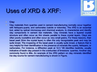 Uses of XRD & XRF:Uses of XRD & XRF:
• ClayClay
• Clay materials from quarries used in cement manufacturing normally occur togetherClay materials from quarries used in cement manufacturing normally occur together
with feldspars,quartz, and carbonates (calcite or dolomite). The XRD is an essentialwith feldspars,quartz, and carbonates (calcite or dolomite). The XRD is an essential
tool, aided by optical microscopy and chemical analysis, to characterize and identifytool, aided by optical microscopy and chemical analysis, to characterize and identify
clay components in cement raw materials. Clay minerals have a layered crystalclay components in cement raw materials. Clay minerals have a layered crystal
structure and often occur as thin sheets parallel to these crystal layers. Clays arestructure and often occur as thin sheets parallel to these crystal layers. Clays are
often poorly crystalline and often occur as very small grains. For these reasons, theiroften poorly crystalline and often occur as very small grains. For these reasons, their
basal peak (from the crystal layer) is often the only recognizable peak and may bebasal peak (from the crystal layer) is often the only recognizable peak and may be
quite broad. The d-spacing of the basal peak is usually quite broad, a feature that isquite broad. The d-spacing of the basal peak is usually quite broad, a feature that is
very helpful for their identification in the presence of minerals like quartz, feldspars, orvery helpful for their identification in the presence of minerals like quartz, feldspars, or
carbonates. For instance, a diffraction peak at 12.3 °2θ identifies kaolinite, usuallycarbonates. For instance, a diffraction peak at 12.3 °2θ identifies kaolinite, usually
indicative of kaolin clay present in the overburden of limestone quarries. Another clayindicative of kaolin clay present in the overburden of limestone quarries. Another clay
commonly found is illite. An example of the XRD pattern on clay minerals identifiedcommonly found is illite. An example of the XRD pattern on clay minerals identified
ina clay source for cement manufacturing is shown in Figure.ina clay source for cement manufacturing is shown in Figure.
 
