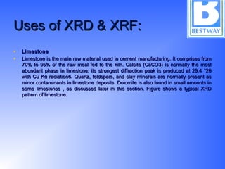 Uses of XRD & XRF:Uses of XRD & XRF:
• LimestoneLimestone
• Limestone is the main raw material used in cement manufacturing. It comprises fromLimestone is the main raw material used in cement manufacturing. It comprises from
70% to 95% of the raw meal fed to the kiln. Calcite (CaCO3) is normally the most70% to 95% of the raw meal fed to the kiln. Calcite (CaCO3) is normally the most
abundant phase in limestone; its strongest diffraction peak is produced at 29.4 °2θabundant phase in limestone; its strongest diffraction peak is produced at 29.4 °2θ
with Cu Kα radiation6. Quartz, feldspars, and clay minerals are normally present aswith Cu Kα radiation6. Quartz, feldspars, and clay minerals are normally present as
minor contaminants in limestone deposits. Dolomite is also found in small amounts inminor contaminants in limestone deposits. Dolomite is also found in small amounts in
some limestones , as discussed later in this section. Figure shows a typical XRDsome limestones , as discussed later in this section. Figure shows a typical XRD
pattern of limestone.pattern of limestone.
 