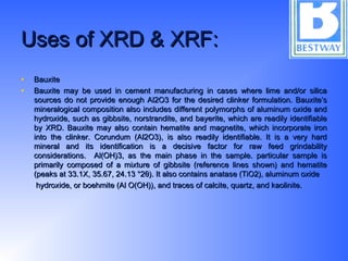Uses of XRD & XRF:Uses of XRD & XRF:
• BauxiteBauxite
• Bauxite may be used in cement manufacturing in cases where lime and/or silicaBauxite may be used in cement manufacturing in cases where lime and/or silica
sources do not provide enough Al2O3 for the desired clinker formulation. Bauxite’ssources do not provide enough Al2O3 for the desired clinker formulation. Bauxite’s
mineralogical composition also includes different polymorphs of aluminum oxide andmineralogical composition also includes different polymorphs of aluminum oxide and
hydroxide, such as gibbsite, norstrandite, and bayerite, which are readily identifiablehydroxide, such as gibbsite, norstrandite, and bayerite, which are readily identifiable
by XRD. Bauxite may also contain hematite and magnetite, which incorporate ironby XRD. Bauxite may also contain hematite and magnetite, which incorporate iron
into the clinker. Corundum (Al2O3), is also readily identifiable. It is a very hardinto the clinker. Corundum (Al2O3), is also readily identifiable. It is a very hard
mineral and its identification is a decisive factor for raw feed grindabilitymineral and its identification is a decisive factor for raw feed grindability
considerations. Al(OH)3, as the main phase in the sample. particular sample isconsiderations. Al(OH)3, as the main phase in the sample. particular sample is
primarily composed of a mixture of gibbsite (reference lines shown) and hematiteprimarily composed of a mixture of gibbsite (reference lines shown) and hematite
(peaks at 33.1X, 35.67, 24.13 °2θ). It also contains anatase (TiO2), aluminum oxide(peaks at 33.1X, 35.67, 24.13 °2θ). It also contains anatase (TiO2), aluminum oxide
hydroxide, or boehmite (Al O(OH)), and traces of calcite, quartz, and kaolinite.hydroxide, or boehmite (Al O(OH)), and traces of calcite, quartz, and kaolinite.
 