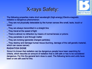 X-rays Safety:X-rays Safety:
• The following properties make short wavelength (high-energy) Electro-magneticThe following properties make short wavelength (high-energy) Electro-magnetic
radiation a dangerous phenomenon:radiation a dangerous phenomenon:
• _ They are not physically detectable by the human senses like smell, taste, touch or_ They are not physically detectable by the human senses like smell, taste, touch or
visionvision
• _ They are always transmitted in a straight line_ They are always transmitted in a straight line
• _ They travel at the speed of light_ They travel at the speed of light
• _ There is almost no refraction by means of normal lenses or prisms_ There is almost no refraction by means of normal lenses or prisms
• _ They penetrate in and through matter_ They penetrate in and through matter
• _ They are ionising (generate charged particles)_ They are ionising (generate charged particles)
• _ They destroy and damage human tissue (burning, damage of the cell genetic material,_ They destroy and damage human tissue (burning, damage of the cell genetic material,
which can cause cancer)which can cause cancer)
• RADIATIONRADIATION DOSEDOSE
• Since it is known that radiation can be dangerous people have been searching forSince it is known that radiation can be dangerous people have been searching for
criteria, which describe an amount of radiation that is still safe or has to be consideredcriteria, which describe an amount of radiation that is still safe or has to be considered
dangerous. For this the general term dose is used. The following terms and units havedangerous. For this the general term dose is used. The following terms and units have
been or are still used for this:been or are still used for this:
 