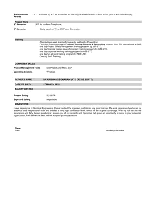 Achievements /
Awards
• Awarded by A.G.M, East Delhi for reducing of theft from 65% to 55% in one year in the form of trophy
Project Work
6th
Semester
8th
Semester
UPS for cordless Telephone.
Study report on Wind Mill Power Generation
Training
Attainted one week training for capacity building by Power Grid.
Five days Training program Project Planning Analysis & Controlling program from ESI International at ABB.
one day Project Safety Management training program by ABB LTD.
one day financial related issues for project training program by ABB LTD.
one day corporate working training program by ABB LTD.
one day fun at work training program by ABB LTD.
One day SAP Training.
COMPUTER SKILLS
Project Management Tools MS Project,MS Office, SAP
Operating Systems Windows
FATHER'S NAME SRI KRISHNA DEO NARAIN (RTD EXCISE SUPTT)
DATE OF BIRTH 1ST
MARCH 1979
SALARY DETAILS
Present Salary 9.25 LPA
Expexted Salary Negotiable
OBJECTIVES
I have experience in Electrical Engineering. I have handled the important portfolio in very good manner. My work experience has honed my
analytical and interpersonal skills and instilled a very high confidence level, which will be a great advantage. With my rich on the site
experience and fairly decent academics I assure you of my sincerity and I promise that given an opportunity to serve in your esteemed
organization, I will deliver the best and will surpass your expectations.
Place:
Date: Sandeep Saurabh
 