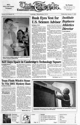 MIT's
Oldest and Largest
Newspaper
The Weather
Today: Partly sunny, 37°F (30C)
Tonight: Clear, cold, 20°F (-7°C)
Tomorrow: Cloudy, 34°F (l0C)
Details, Page 2
Volume 120, Number 66 Wednesday, January 17, 2001Cambridge, Massachusetts 02139
JACQUELINE YEN-THE TECH
Reed Anderson skillfully handles the onions and skillet at
Courses's gourmet cooking tutorial.
By Amanda Stockton
STAFF REPORTER
MIT has signed a contract to
purchase over one million square
feet of buildings in Cambridge's
Technology Square, the Institute
announced last Friday.
Although the exact terms of the
agreement are not yet being dis-
cussed, The Boston Herald has esti-
mated that the purchase price
exceeded $300 million.
The Institute has no plans to use
Bush Eyes Vest for Institute
U.S. Science Advisor Replaces
Athletic»
Director
By Nancy L. Keuss
STAFF REPORTER
President Charles M. Vest is
believed to be a primary candidate
for the position of White House sci-
ence adviser in the Bush administra-
tion, according to news reports pub-
lished last week.
Although it is unknown whether
a formal invitation has been extend-
ed to Vest, an offer would mark the
second time he has been asked to
hold the post. A top choice of Presi-
dent Clinton's in 1998, Vest
declined the position that eventually
went to physicist and former
National Science Foundation direc-
tor Neal Lane.
MIT spokesman Bob Sales
maintains that there has been "no
direct communication between Vest
and the Bush transition team.";
Such an offer would reflect
Vest's ambassadorship in science
and technology during the past ten
years of his term as MIT president.
It is not yet clear whether V est is
interested in the post.
It is also uncertain whether
V est's goals are in line with the
research priorities of Bush, particu-
larly the President-elect's focus on a
missile defense shield and weapons
programs. Many MIT faculty mem-
bers have been known to oppose the
so-called "Star Wars" missile-
defense shield first promoted under
Reagan.
Vest spends time in Washington
on a monthly basis and serves on
the President's Committee of Advi-
sors on Science and Technology
(pCAST).
Although Vest has already
worked with Vice President Gore
while serving on the PCAST com-
mittee, the Bush administration's
views on science and technology
research could be very different.
"The real question is whether
[Vest] can do more good for science
and technology research in his role
now, as a leading lobbyist, or from
working within the administration,"
said Undergraduate Association
President Peter A. Shulman '01.
Would Vest leave MIT?
The post, which would also
involve serving as director of the
White House Office of Science and
Technology Policy, is regarded as a
high-profile position in the science
community, yet many question
Vest, Page 12
inCambridge's Technology Square
the valuable property for housing or
classrooms; it will instead use the
space as a business venture.
"We think this is a very promis-
ing place to invest in real estate,
given what has been going on in
bio-technology and high tech," said
MIT Real Estate Director Steven C.
Marsh to The Herald. "It is an
investment play, and we are looking
to rent every square foot we can."
In a recent MIT press release,
MIT Executive Vice President John
Team Finds Witch's Stone
To Wm 2001 Mystery HuntBy Ashley M. Ramsey
Twenty-two years after graduate
student Bradley E. Shaefer PhD ' 83
organized the first MIT Mystery
Hunt, the
Feature ~~~Pp:~~
zle compe-
tition has become a fixture in the
lAP catalog. For four years, Shaefer
wrote complex puzzles to challenge
and entertain students during one
weekend in lAP. After Shaefer
obtained his PhD and left the Insti-
tute, he designated the running of
the next year's competition as an
award to the hunt's winners.
At noon last Friday, teams gath-
ered in Lobby 7 to hear the legend
of Agatha Winchester and begin the
2001 Mystery Hunt: The Hunt of
Horror. The participants were told
of the burning of a convicted witch,
Agatha Winchester, on January 15,
1701 and her claim to seek revenge
three hundred years later. All that
was left of the witch was a deep
green stone rumored to be the
source of her powers. The stone was
lost and the teams participating in
the mystery hunt were sent to regain
possession of the stone.
This year, 16 teams ranging in
size from four to over fifty people
participated in the competition. The
teams of not only students but also
puzzle-solvers from all over the
world who participated via phone,
e-mail, and fax. One team, which
had participants scattered all over
the United States, didn't have a sin-
gle representative on campus.
After 38 hours and 16 minutes of
searching, a team named Setec
Mystery Hunt, Page 7
Curry said, "MIT recognizes its spe-
cial role in Cambridge. We are com-
nutted to continuing our work with
the city government and Cambridge
residents as a responsible member
of the community."
The closing for the property,
purchased from Beacon Capitol
Partners, is expected to take place in
early February, according to an MIT
press release.
Of the buildings bought, three
. existing buildings make up 541,000
square feet of the purchase. Four
new buildings, totaling 617,000
square feet, are still under construe-
tion.
Beacon Capitol Partners agreed
to complete the construction. The
first building, containing approxi-
mately 175,000 square feet, is
expected to be completed by early
spring.
The deal gives MIT control of a
Tech Square, Page 23
By Rubl RaJbanshl
Amidst controversy over cuts in
junior varsity sports and excitement
over the new Zesiger Athletic Cen-
ter, Candace L. Royer has been
named the new Head of the Athlet-
ics Department.
Royer, the former associate head
of the Athletics Department and a
staff member for over twenty years,
said she was "stunned" by her new
appointment.
"This is a rare and professional
opportunity for me in this period of
great growth," Royer said.
"She is a friend of the students
and received broad approval and
support from the student body," said
Peter A. Shulman '01, Undergradu-
ate Association President.
Royer believes that all of the
recent fmancial attention placed on
the Athletics Department is support-
ed by both the student body and the
administration.
"We have strong advocates" in
the administration, she said.
She hopes to learn how the Ath-
letics Department is funded, espe-
cially with regards to the recent con-
troversy over payment for athletic
cards that would grant access to
facilities.
"Our issue is access," Royer
said. "We simply don't want stu-
dents turned away because they
could not afford to pay for the
card."
According to Royer, the fiscal
activities of the Athletics Depart-
ment will affect students in "context
Royer, Page 11
ERiKA BROWN-THE TECH
Experimental Study Group Lecturer Craig B. Watkins demonstrates the fundamentals of slide rule
multiplication to an lAP group at the MIT Museum.
FEATURES
The new Dean
of Science
discusses
his goals.
Page 8
Comics OPINION
Page 6
Ken Nesmith outlines some of
_the scientific studies that warn
that the danger of global warm-
ing is real.
World & Nation 2
Opinion 4
lAP Guide .16
Arts 17
On the Screen 19
On the Town 20Page 14
 