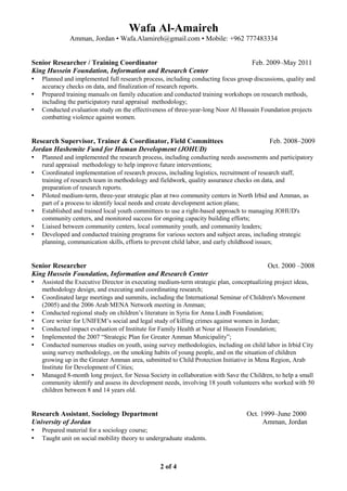 Wafa Al-Amaireh
Amman, Jordan • Wafa.Alamireh@gmail.com • Mobile: +962 777483334
Senior Researcher / Training Coordinator Feb. 2009–May 2011
King Hussein Foundation, Information and Research Center
▪ Planned and implemented full research process, including conducting focus group discussions, quality and
accuracy checks on data, and finalization of research reports.
▪ Prepared training manuals on family education and conducted training workshops on research methods,
including the participatory rural appraisal methodology;
▪ Conducted evaluation study on the effectiveness of three-year-long Noor Al Hussain Foundation projects
combatting violence against women.
Research Supervisor, Trainer & Coordinator, Field Committees Feb. 2008–2009
Jordan Hashemite Fund for Human Development (JOHUD)
▪ Planned and implemented the research process, including conducting needs assessments and participatory
rural appraisal methodology to help improve future interventions;
▪ Coordinated implementation of research process, including logistics, recruitment of research staff,
training of research team in methodology and fieldwork, quality assurance checks on data, and
preparation of research reports.
▪ Piloted medium-term, three-year strategic plan at two community centers in North Irbid and Amman, as
part of a process to identify local needs and create development action plans;
▪ Established and trained local youth committees to use a right-based approach to managing JOHUD's
community centers, and monitored success for ongoing capacity building efforts;
▪ Liaised between community centers, local community youth, and community leaders;
▪ Developed and conducted training programs for various sectors and subject areas, including strategic
planning, communication skills, efforts to prevent child labor, and early childhood issues;
Senior Researcher Oct. 2000 –2008
King Hussein Foundation, Information and Research Center
▪ Assisted the Executive Director in executing medium-term strategic plan, conceptualizing project ideas,
methodology design, and executing and coordinating research;
▪ Coordinated large meetings and summits, including the International Seminar of Children's Movement
(2005) and the 2006 Arab MENA Network meeting in Amman;
▪ Conducted regional study on children’s literature in Syria for Anna Lindh Foundation;
▪ Core writer for UNIFEM’s social and legal study of killing crimes against women in Jordan;
▪ Conducted impact evaluation of Institute for Family Health at Nour al Hussein Foundation;
▪ Implemented the 2007 “Strategic Plan for Greater Amman Municipality”;
▪ Conducted numerous studies on youth, using survey methodologies, including on child labor in Irbid City
using survey methodology, on the smoking habits of young people, and on the situation of children
growing up in the Greater Amman area, submitted to Child Protection Initiative in Mena Region, Arab
Institute for Development of Cities;
▪ Managed 8-month long project, for Nessa Society in collaboration with Save the Children, to help a small
community identify and assess its development needs, involving 18 youth volunteers who worked with 50
children between 8 and 14 years old.
Research Assistant, Sociology Department Oct. 1999–June 2000
University of Jordan Amman, Jordan
▪ Prepared material for a sociology course;
▪ Taught unit on social mobility theory to undergraduate students.
2 of 4
 