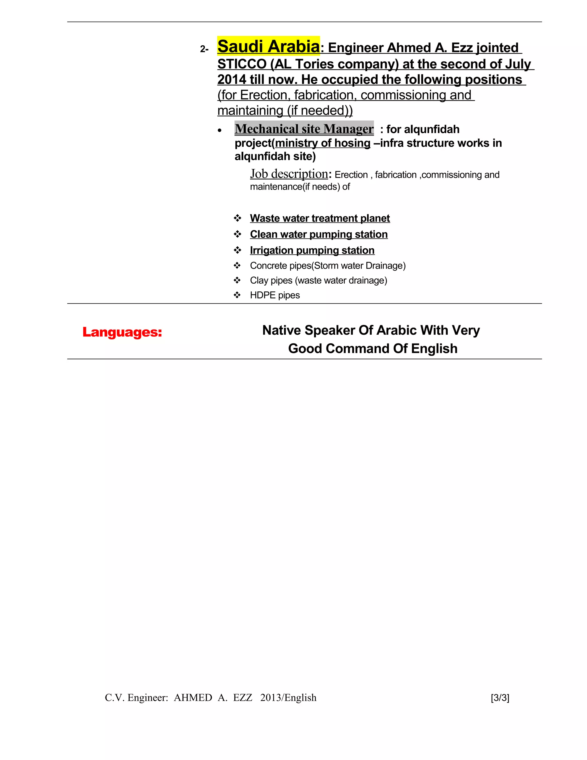 2- Saudi Arabia: Engineer Ahmed A. Ezz jointed
STICCO (AL Tories company) at the second of July
2014 till now. He occupied the following positions
(for Erection, fabrication, commissioning and
maintaining (if needed))
• Mechanical site Manager : for alqunfidah
project(ministry of hosing –infra structure works in
alqunfidah site)
Job description: Erection , fabrication ,commissioning and
maintenance(if needs) of
 Waste water treatment planet
 Clean water pumping station
 Irrigation pumping station
 Concrete pipes(Storm water Drainage)
 Clay pipes (waste water drainage)
 HDPE pipes
Languages: Native Speaker Of Arabic With Very
Good Command Of English
C.V. Engineer: AHMED A. EZZ 2013/English [3/3]
 