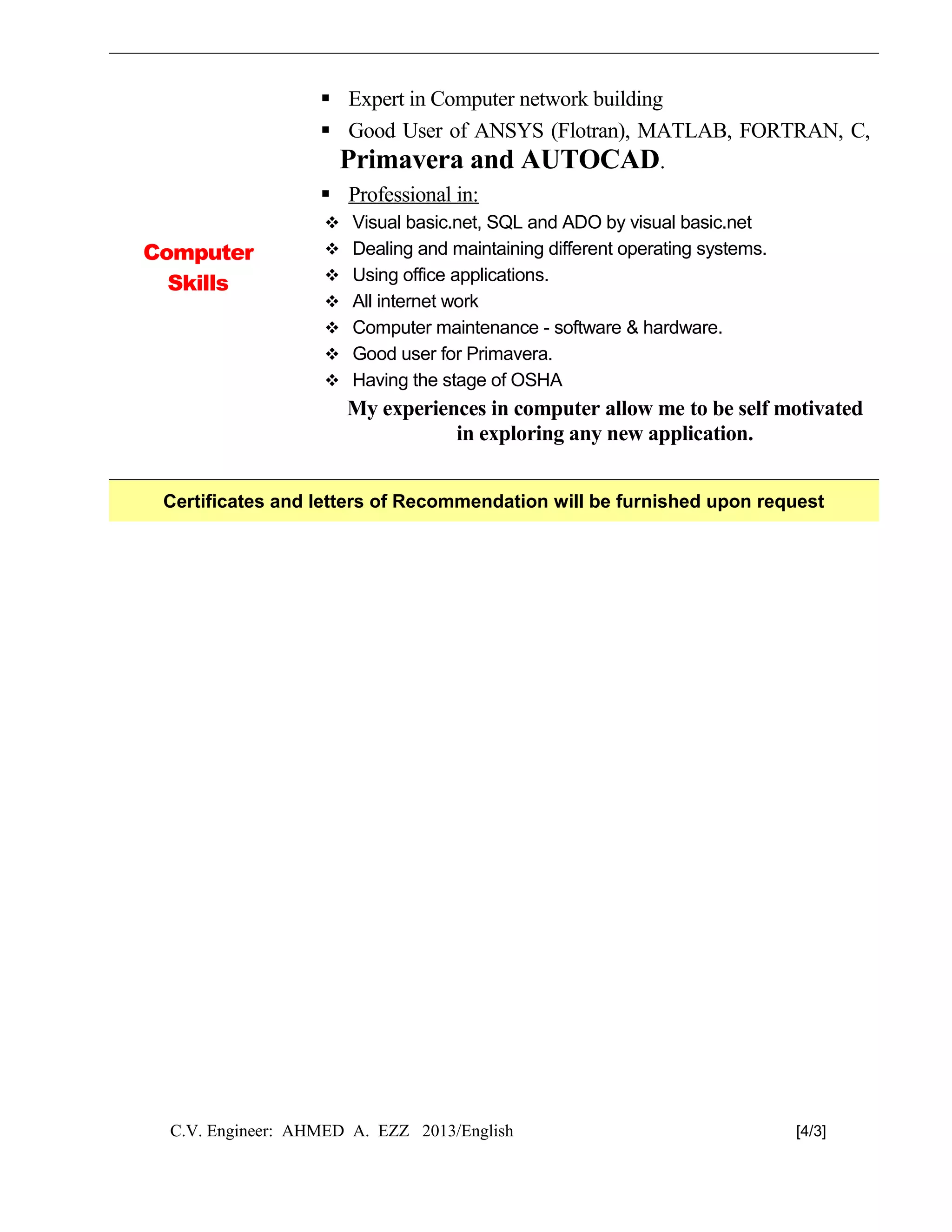 Computer
Skills
 Expert in Computer network building
 Good User of ANSYS (Flotran), MATLAB, FORTRAN, C,
Primavera and AUTOCAD.
 Professional in:
 Visual basic.net, SQL and ADO by visual basic.net
 Dealing and maintaining different operating systems.
 Using office applications.
 All internet work
 Computer maintenance - software & hardware.
 Good user for Primavera.
 Having the stage of OSHA
My experiences in computer allow me to be self motivated
in exploring any new application.
Certificates and letters of Recommendation will be furnished upon request
C.V. Engineer: AHMED A. EZZ 2013/English [4/3]
 