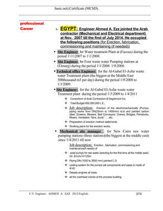 basic.net).Certificate (MCSD).
professional
Career 1- EGYPT: Engineer Ahmed A. Ezz jointed the Arab
contractor (Mechanical and Electrical department)
at Nov. 2007 till the first of July 2014. He occupied
the following positions (for Erection, fabrication,
commissioning and maintaining (if needed))
 Site Engineer: for Water treatment Plant at (Facous) during the
period 1112007 to 112008.
 Site Engineer: for Four waste water Pumping stations at
(Elmarg) during the period 112008: 192008.
 Technical office Engineer: for the Al-Gabal El-Asfar waste
water Treatment plant (the biggest at the Middle East
300thousand m3 per day) during the period 192008 to
1/3/2009.
 Site Engineer: for the Al-Gabal El-Asfar waste water
Treatment plant during the period 132009 to 1/4/2011
 Consortium of Arab Contractors & Degrèmont Co;
 Total Budget 650,000,000 L.E.;
 Job description: Erection of the electromechanically (Pumps,
piping works from DN(25mm to 1400mm) st.st and painted carbon
steel, Screens, Blowers, Belt Conveyors, Cranes, Bridges, Penstocks,
Mixers, Ventilation “fans, ducts” …..etc.
 Preparation of erection method statements.
 Working plans for the erection works.
 Mechanical site manager : for New Cairo raw water
pumping stations (three stations)(the biggest at the middle east)
since 1/4/2011 till now
Job description; Erection , fabrication ,commissioning and
maintenance(if needs) of
 axial pumps for raw water (erecting for the first time at the middle east)
Q= 2m3/s H=120m
 Piping DN (1000 to 2600 mm) painted C.S
 cooling system for the pumps (all components and pipes is made of
st.st)
 Diesels engines all sizes.
 all the overhead cranes at the process building
C.V. Engineer: AHMED A. EZZ 2013/English [2/3]
 