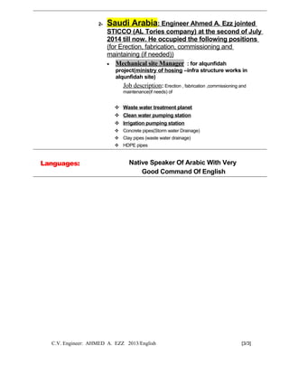 2- Saudi Arabia: Engineer Ahmed A. Ezz jointed
STICCO (AL Tories company) at the second of July
2014 till now. He occupied the following positions
(for Erection, fabrication, commissioning and
maintaining (if needed))
• Mechanical site Manager : for alqunfidah
project(ministry of hosing –infra structure works in
alqunfidah site)
Job description: Erection , fabrication ,commissioning and
maintenance(if needs) of
 Waste water treatment planet
 Clean water pumping station
 Irrigation pumping station
 Concrete pipes(Storm water Drainage)
 Clay pipes (waste water drainage)
 HDPE pipes
Languages: Native Speaker Of Arabic With Very
Good Command Of English
C.V. Engineer: AHMED A. EZZ 2013/English [3/3]
 