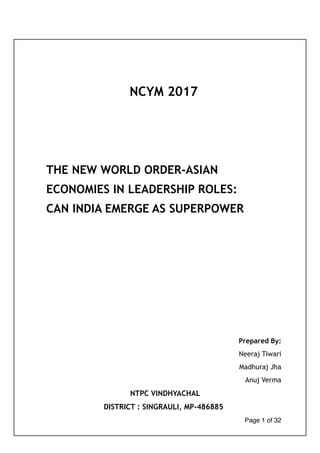 NCYM 2017
THE NEW WORLD ORDER-ASIAN
ECONOMIES IN LEADERSHIP ROLES:
CAN INDIA EMERGE AS SUPERPOWER
Prepared By:
Neeraj Tiwari
Madhuraj Jha
Anuj Verma
NTPC VINDHYACHAL
DISTRICT : SINGRAULI, MP-486885 
Page of1 32
 