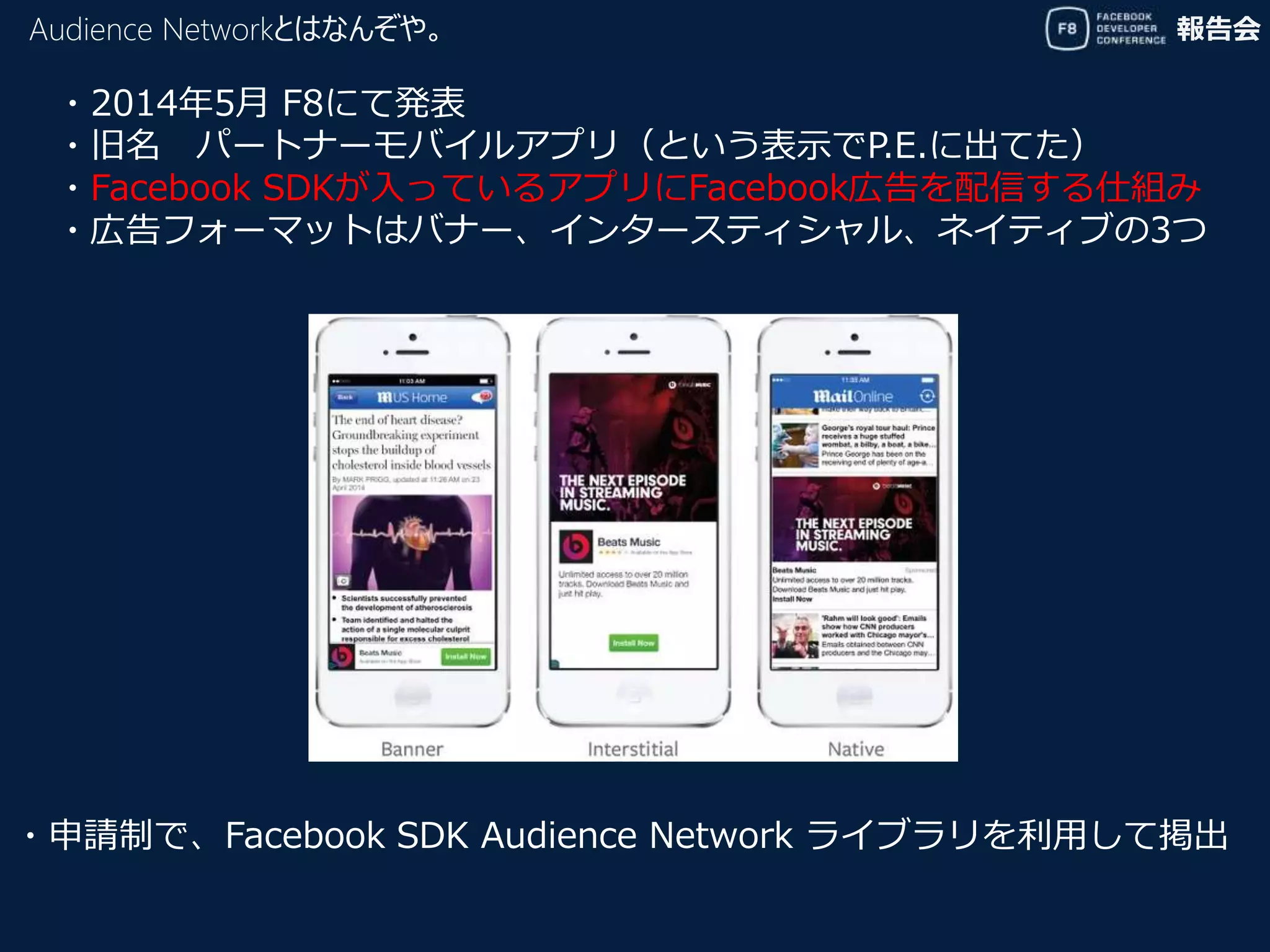 報告会Audience Networkとはなんぞや。
・2014年5月 F8にて発表
・旧名 パートナーモバイルアプリ（という表示でP.E.に出てた）
・Facebook SDKが入っているアプリにFacebook広告を配信する仕組み
・広告フォーマットはバナー、インタースティシャル、ネイティブの3つ
・申請制で、Facebook SDK Audience Network ライブラリを利用して掲出
 