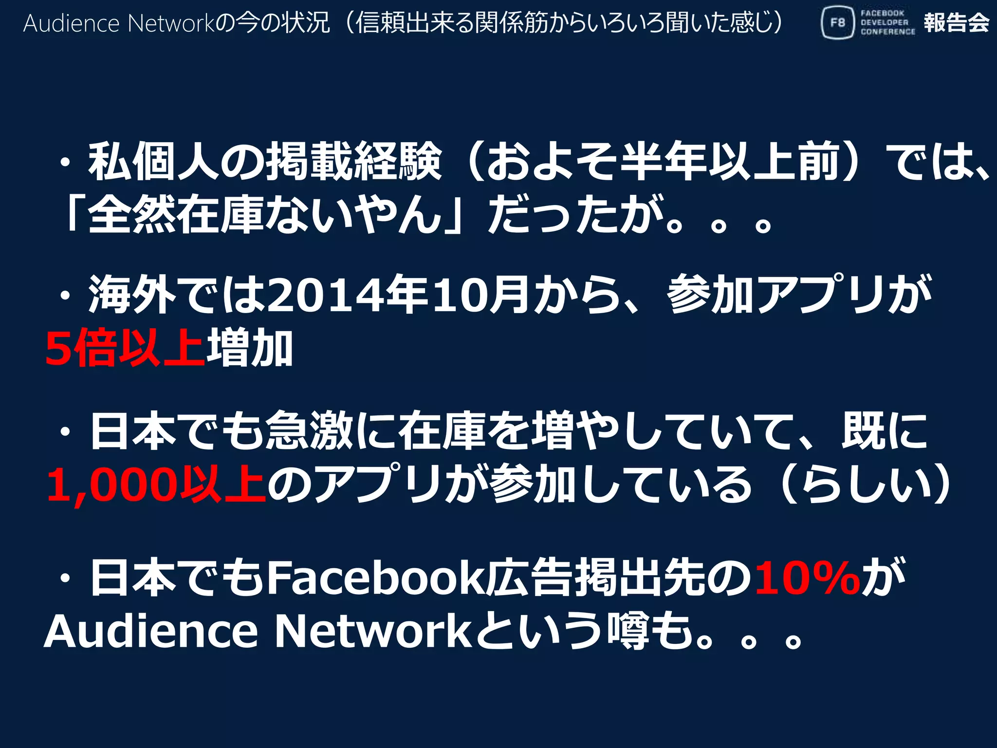 報告会
・私個人の掲載経験（およそ半年以上前）では、
「全然在庫ないやん」だったが。。。
Audience Networkの今の状況（信頼出来る関係筋からいろいろ聞いた感じ）
・海外では2014年10月から、参加アプリが
5倍以上増加
・日本でも急激に在庫を増やしていて、既に
1,000以上のアプリが参加している（らしい）
・日本でもFacebook広告掲出先の10%が
Audience Networkという噂も。。。
 