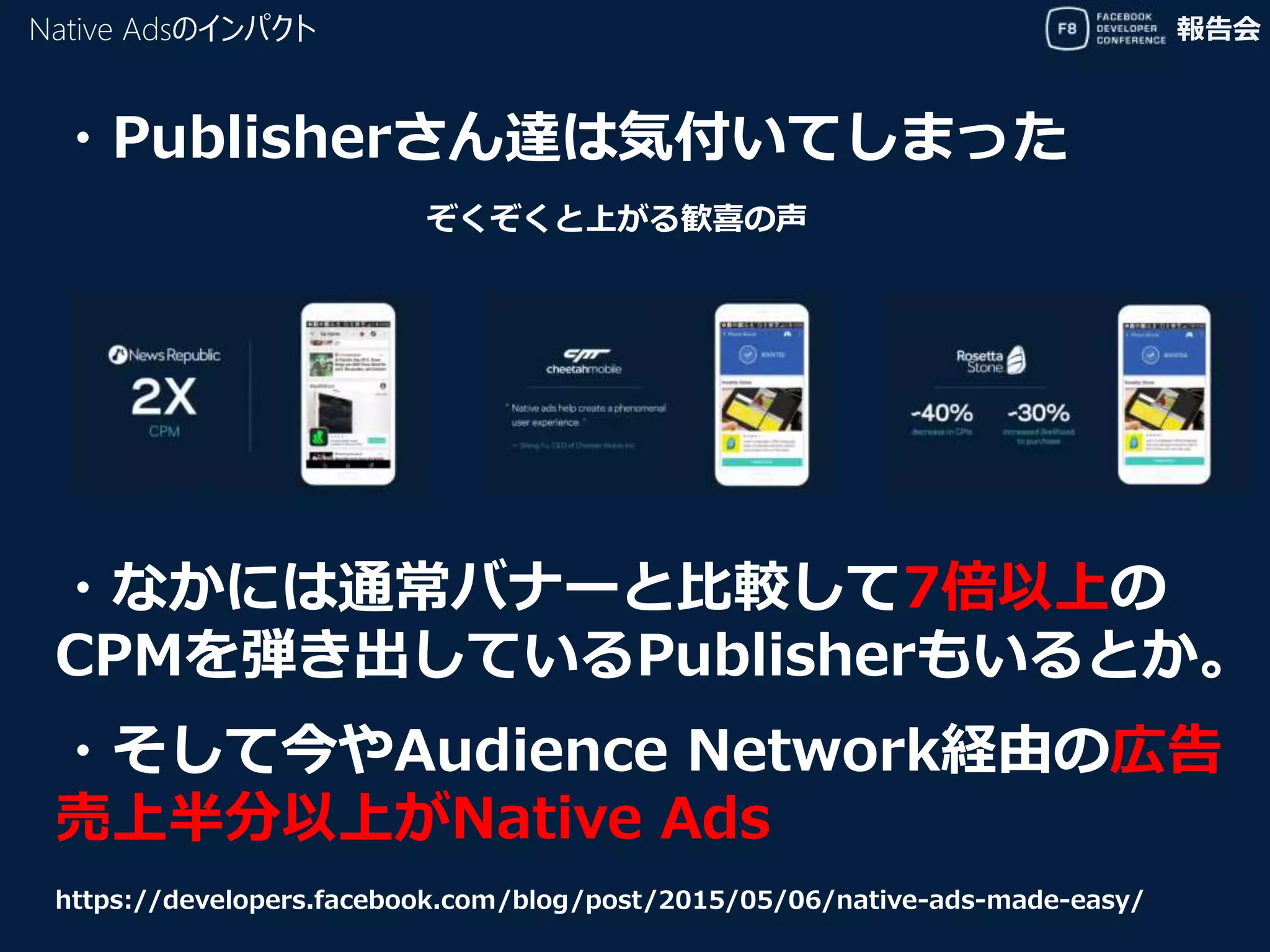 報告会
・Publisherさん達は気付いてしまった
・そして今やAudience Network経由の広告
売上半分以上がNative Ads
https://developers.facebook.com/blog/post/2015/05/06/native-ads-made-easy/
Native Adsのインパクト
ぞくぞくと上がる歓喜の声
・なかには通常バナーと比較して7倍以上の
CPMを弾き出しているPublisherもいるとか。
 