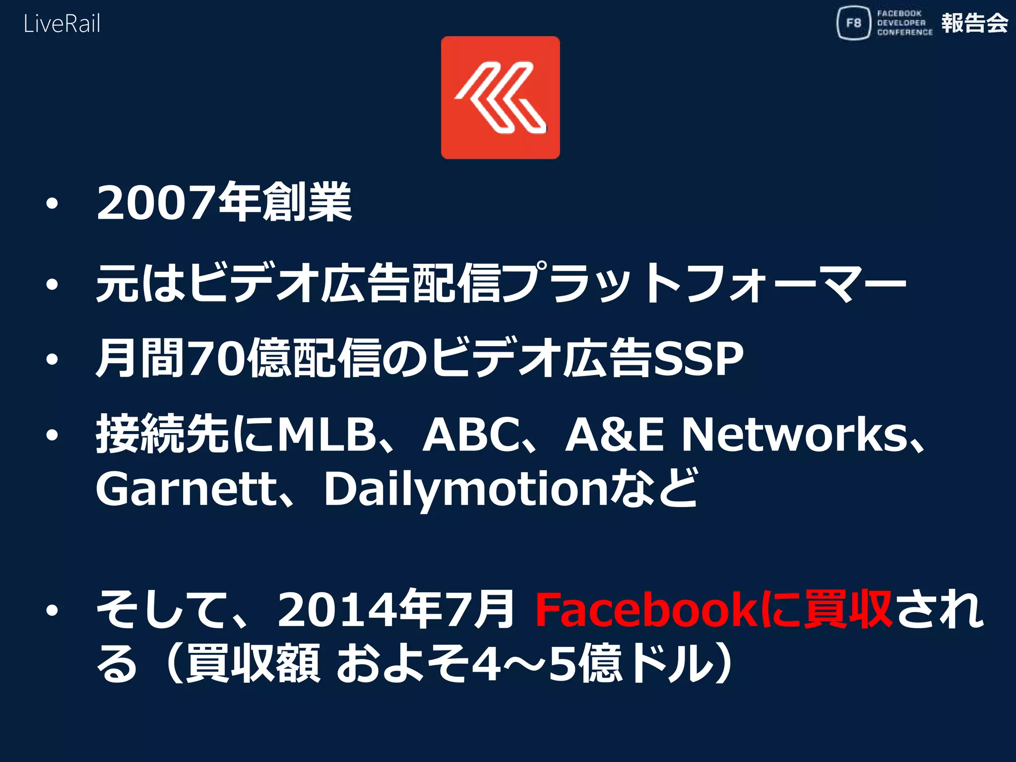 報告会
• 元はビデオ広告配信プラットフォーマー
LiveRail
• 2007年創業
• 接続先にMLB、ABC、A&E Networks、
Garnett、Dailymotionなど
• そして、2014年7月 Facebookに買収され
る（買収額 およそ4〜5億ドル）
• 月間70億配信のビデオ広告SSP
 