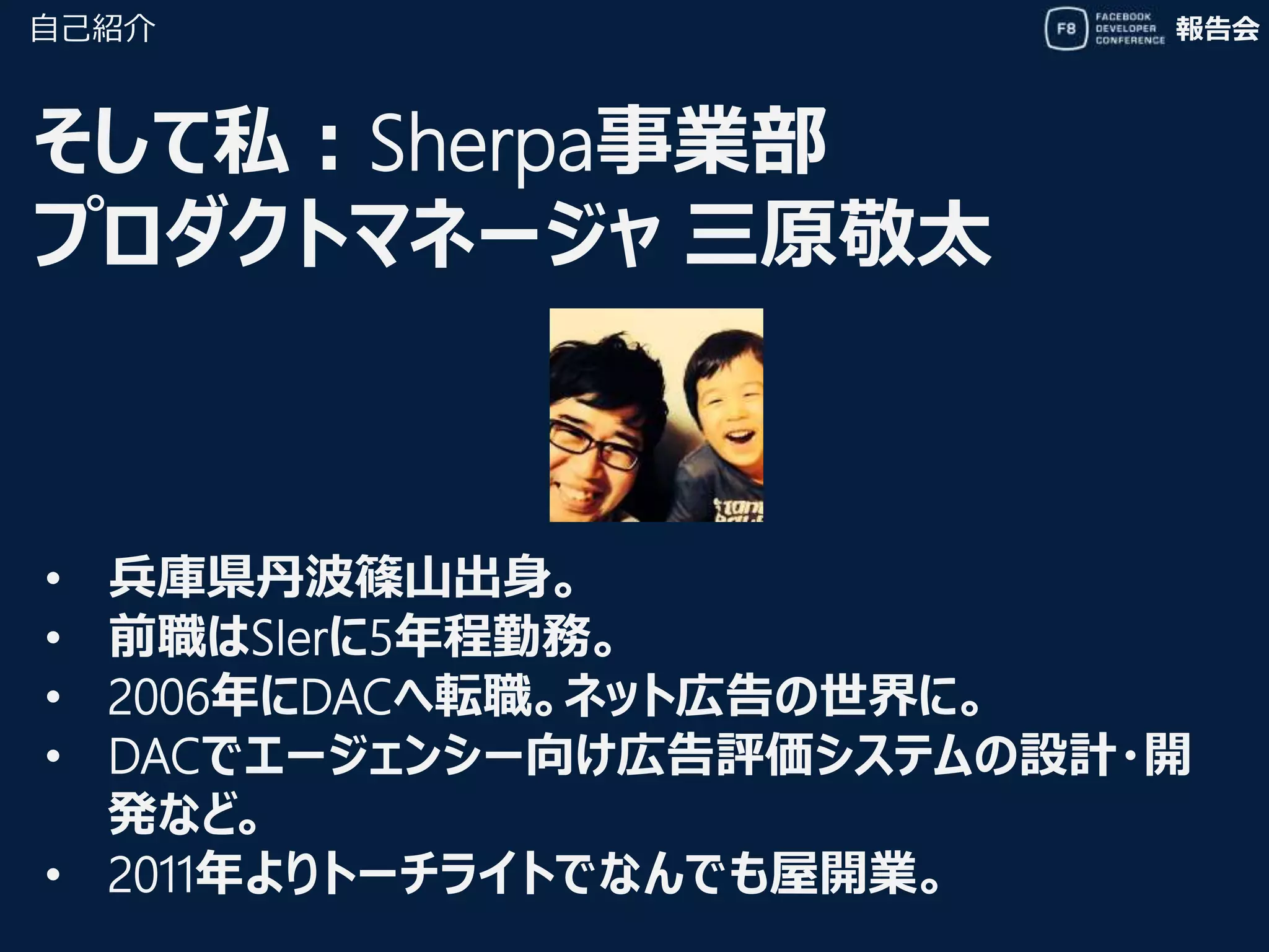 報告会
そして私：Sherpa事業部
プロダクトマネージャ 三原敬太
自己紹介
• 兵庫県丹波篠山出身。
• 前職はSIerに5年程勤務。
• 2006年にDACへ転職。ネット広告の世界に。
• DACでエージェンシー向け広告評価システムの設計・開
発など。
• 2011年よりトーチライトでなんでも屋開業。
 
