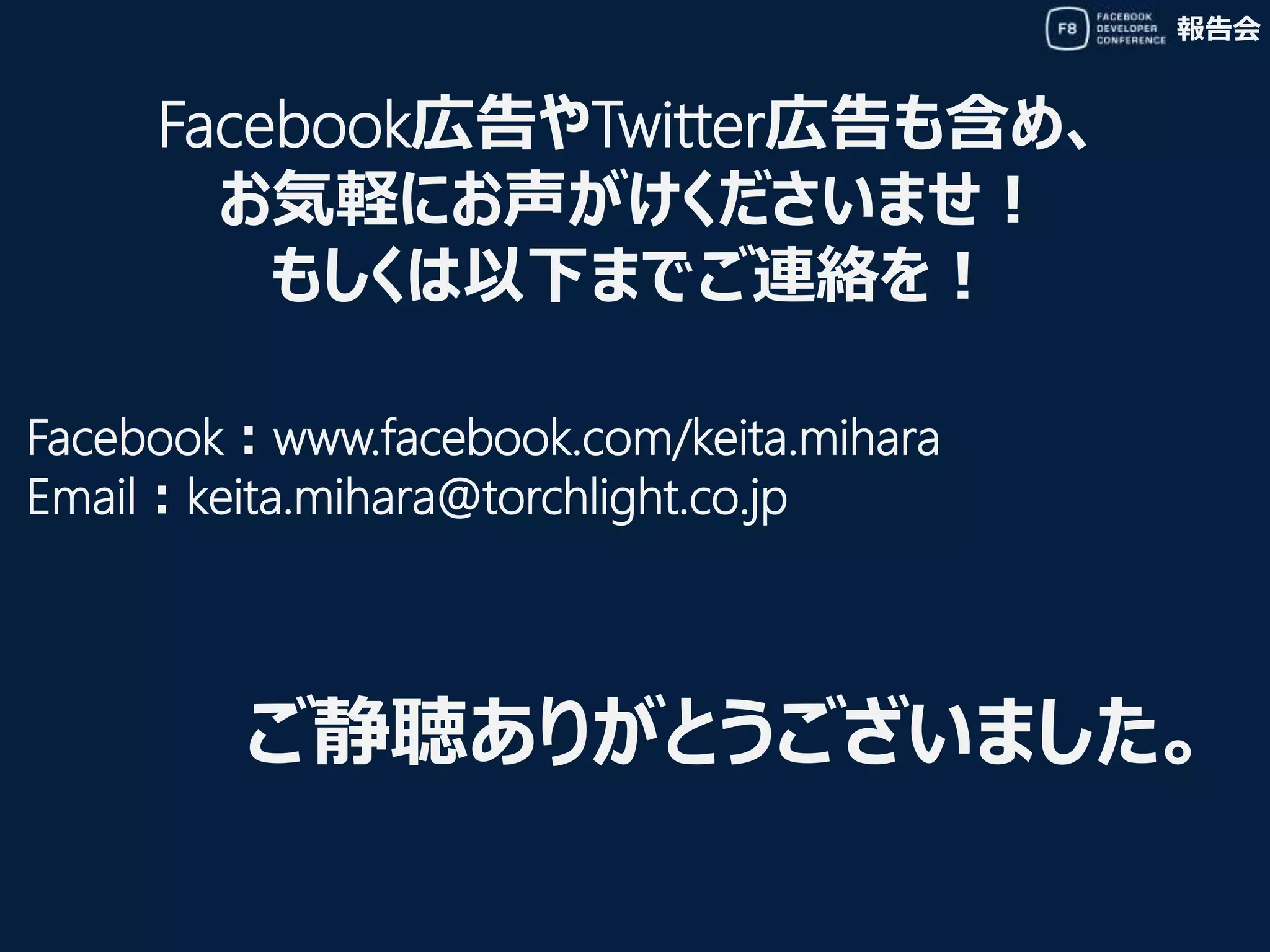 報告会
Facebook広告やTwitter広告も含め、
お気軽にお声がけくださいませ！
もしくは以下までご連絡を！
Facebook：www.facebook.com/keita.mihara
Email：keita.mihara@torchlight.co.jp
ご静聴ありがとうございました。
 