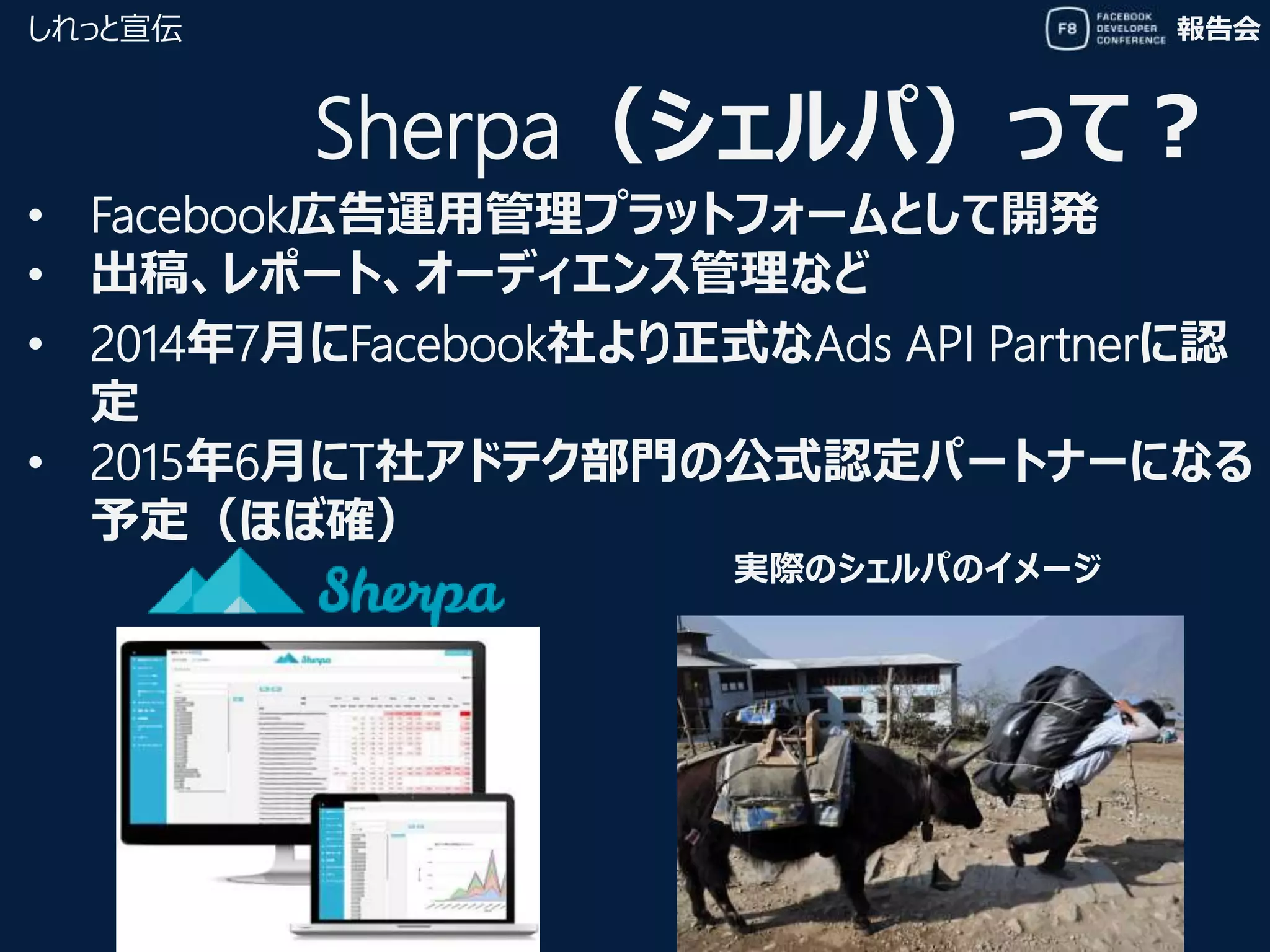 報告会しれっと宣伝
Sherpa（シェルパ）って？
実際のシェルパのイメージ
• Facebook広告運用管理プラットフォームとして開発
• 出稿、レポート、オーディエンス管理など
• 2014年7月にFacebook社より正式なAds API Partnerに認
定
• 2015年6月にT社アドテク部門の公式認定パートナーになる
予定（ほぼ確）
 