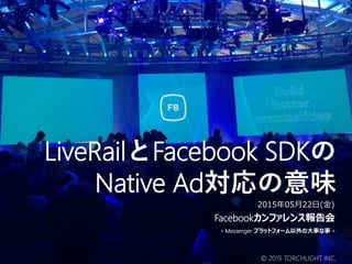 LiveRailとFacebook SDKの
Native Ad対応の意味
Facebookカンファレンス報告会
- Messenger プラットフォーム以外の大事な事 -
2015年05月22日(金)
© 2015 TORCHLIGHT INC,
 