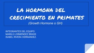 la hormona del
crecimiento en primates
(Growth Hormone o GH)
INTEGRANTES DEL EQUIPO:
MARILÚ LORMENDEZ BRASS
ISABEL RIVERA HERNANDEZ.
 