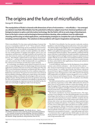 What is microfluidics? It is the science and technology of systems that
process or manipulate small (10–9
to 10–18
litres) amounts of fluids,
using channels with dimensions of tens to hundreds of micrometres.
The first applications of microfluidic technologies have been in analy-
sis, for which they offer a number of useful capabilities: the ability to
use very small quantities of samples and reagents, and to carry out
separations and detections with high resolution and sensitivity; low
cost; short times for analysis; and small footprints for the analytical
devices1
. Microfluidics exploits both its most obvious characteristic
— small size — and less obvious characteristics of fluids in microchan-
nels, such as laminar flow. It offers fundamentally new capabilities in
the control of concentrations of molecules in space and time.
As a technology, microfluidics seems almost too good to be true: it
offerssomanyadvantagesandsofewdisadvantages(atleastinitsmajor
applicationsinanalysis).Butithasnotyetbecomewidelyused.Whynot?
Why is every biochemistry laboratory not littered with ‘labs on chips’?
Why does every patient not monitor his or her condition using micro-
fluidichome-testsystems?Theanswersarenotyetclear.Iamconvinced
that microfluidictechnologywill becomeamajorthemeintheanalysis,
andperhapssynthesis,ofmolecules:theadvantagesitoffersaretoocom-
pellingtoletpass.Havingsaidthat,theanswerstoquestionsconcerning
the time and circumstances required for microfluidics to develop into a
major new technology are important not just for this field, but also for
other new technologies struggling to make it into the big time.
The origins and the future of microfluidics
George M. Whitesides1
The manipulation of fluids in channels with dimensions of tens of micrometres — microfluidics — has emerged
as a distinct new field. Microfluidics has the potential to influence subject areas from chemical synthesis and
biological analysis to optics and information technology. But the field is still at an early stage of development.
Even as the basic science and technological demonstrations develop, other problems must be addressed:
choosing and focusing on initial applications, and developing strategies to complete the cycle of development,
including commercialization. The solutions to these problems will require imagination and ingenuity.
1
Department of Chemistry and Chemical Biology, Harvard University, Cambridge, Massachusetts 02138, USA.
The field of microfluidics has four parents: molecular analysis,
biodefence,molecularbiologyandmicroelectronics.Firstcameanalysis.
The distant origins of microfluidics lie in microanalytical methods —
gas-phasechromatography(GPC),high-pressureliquidchromatography
(HPLC)andcapillaryelectrophoresis(CE)—which,incapillaryformat,
revolutionized chemical analysis. These methods (combined with the
powerofthelaserinopticaldetection)madeitpossibletosimultaneously
achievehighsensitivityandhighresolutionusingverysmallamountsof
sample. With the successes of these microanalytical methods, it seemed
obvious to develop new, more compact and more versatile formats
for them, and to look for other applications of microscale methods in
chemistry and biochemistry.
A second, different, motivation for the development of microfluidic
systems came with the realization — after the end of the cold war —
that chemical and biological weapons posed major military and
terrorist threats. To counter these threats, the Defense Advanced
Research Projects Agency (DARPA) of the US Department of Defense
supported a series of programmes in the 1990s aimed at developing
field-deployable microfluidic systems designed to serve as detec-
tors for chemical and biological threats. These programmes were
the main stimulus for the rapid growth of academic microfluidic
technology.
Thethirdmotivationalforcecamefromthefieldofmolecularbiology.
The explosion of genomics in the 1980s, followed by the advent of
other areas of microanalysis related to molecular biology, such as
high-throughput DNA sequencing, required analytical methods with
much greater throughput, and higher sensitivity and resolution than
had previously been contemplated in biology. Microfluidics offered
approaches to overcome these problems.
The fourth contribution was from microelectronics. The origi-
nal hope of microfluidics was that photolithography and associated
technologies that had been so successful in silicon microelectronics,
and in microelectromechanical systems (MEMS), would be directly
applicable to microfluidics. Some of the earliest work in fluidic micro-
systems did, in fact, use silicon and glass, but these materials have
largely been displaced by plastics. For analyses of biological samples
in water, devices fabricated in glass and silicon are usually unneces-
sary or inappropriate. Silicon, in particular, is expensive, and opaque
to visible and ultraviolet light, so cannot be used with conventional
optical methods of detection. It is easier to fabricate the components
required for microanalytical systems — especially pumps and valves
— in elastomers than in rigid materials. Neither glass nor silicon has
all the properties (especially permeability to gases) required for work
with living mammalian cells.
Figure 1 | A microfluidic chemostat. Microfluidic devices — here, a
microfluidic chemostat used to study the growth of microbial populations
— now routinely incorporate intricate plumbing. This device includes a
high density of pneumatic valves. The colours are dyes introduced to trace
the channels. (Image reproduced, with permission, from ref. 65.)
368
INSIGHT OVERVIEW NATURE|Vol 442|27 July 2006|doi:10.1038/nature05058
NaturePublishing Group©2006
 