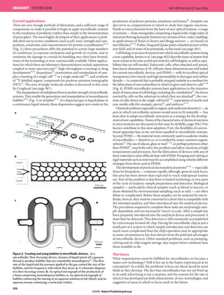 Current applications
There are now enough methods of fabrication, and a sufficient range of
components, to make it possible to begin to apply microfluidic systems
to the resolution of problems (rather than simply to the demonstration
of principles). The most highly developed of their applications is prob-
ably their use to screen conditions (such as pH, ionic strength and com-
position, cosolvents, and concentration) for protein crystallization20–22
(Fig. 2); these procedures offer the potential to screen large numbers
of conditions, to separate nucleation and growth of crystals, and to
minimize the damage to crystals by handling once they have formed.
Some of this technology is now commercially available. Other applica-
tions for which there are laboratory demonstrations include separations
coupled to mass spectroscopy23
, high-throughput screening in drug
development24,25
, bioanalyses26
, examination and manipulation of sam-
ples consisting of a single cell27,28
or a single molecule29,30
, and synthesis
of 18
F-labelled organic compounds for positron emission tomography
(PET)31
. The area of single-molecule studies is discussed in this issue
by Craighead (see page 387).
Themanipulationofmultiphaseflowsisanotherstrengthofmicrofluidic
systems.Theyenablethegenerationandmanipulationofmonodisperse
bubbles32,33
(Fig. 3) or droplets34–37
of a dispersed gas or liquid phase in
a continuous liquid stream; these dispersions suggest new routes to the
production of polymer particles, emulsions and foams38
. Droplets can
also serve as compartments in which to study fast organic reactions.
Fluids in microchannels form the basis of new optical systems: a range
of systems — from waveguides comprising a liquid with a high index of
refractionflowinglaminarlybetweentwostreamsoflow-index‘cladding’,
to applications of fluids in lenses and Bragg mirrors — are based on
microfluidics39–44
.Psaltis,YangandQuakepaintadetailedpictureofthis
new field, and of some of its potentials, in this issue (see page 381).
Cellbiologyisanareaofresearchintowhichmicrofluidicsystemsbring
anewcapability.Jensenetal.(seepage403)describetypesofsystemthat
seemcertaintobecomeusefulnewtoolsforcellbiologists,aswellascapa-
bilities that are still needed. Eukaryotic cells, when attached and spread,
have linear dimensions of 10–100 μm; these dimensions are well suited
for current microfluidic devices, and PDMS — with its excellent optical
transparency,lowtoxicityandhighpermeabilitytodioxygenandcarbon
dioxide—isamaterialthatisprobablyuniquelysuitableasamediumfor
thefabricationofmicrochambersinwhichtogrowandobservecells45–48
(Fig. 4). PDMS microfluidic systems have applications in the extensive
studyofmanyareasofcellbiology,includingthecytoskeleton49
,theforces
exerted by cells on the substrate to which they are attached50
, the con-
tents of cells (down to the single-cell level)27,51
, separations of motile and
non-motile cells (for example, sperm)52
, and embryos53–55
.
Chemicalsynthesis(especiallyinorganicandmedicinalchemistry)—an
area in which microfluidic systems would seem to fit naturally — has
been slow to adopt microfluidic structures as a strategy for the develop-
mentofnewcapabilities.(Someofthecharacteristicsofchemicalreactions
in microsystems are discussed in this issue by deMello, page 394.) Two
factors contribute to this slow adoption. First, the flexibility of conven-
tional apparatus has, so far, not been equalled in microfluidic systems.
Second,PDMS—thematerialmostcommonlyusedinacademicstudies
of microfluidics — dissolves in, or is swelled by, many common organic
solvents56
.Theuseofsilicon,glassorsteel57–59
,orperhapspolymersother
than PDMS60
, may both solve this problem and allow reactions at high
temperatures and pressures, but the fabrication of devices with any of
thesematerialsismoredifficultthanwithPDMS.Pumpingandvalvingin
rigidmaterialssuchassteelmustbeaccomplishedusingentirelydifferent
strategies from those used in PDMS.
Thedevelopmentofpracticalmicroanalyticalsystems61–64
—especially
those for bioanalysis — continues rapidly, although, given its early focus,
this area has been slower than expected to reach widespread routine
use. Part of the problem is that there is limited technology in two parts
of the cycle of analysis: sample preparation and detection. Biological
samples — particularly clinical samples (such as blood or faeces), or
those obtained by environmental sampling (such as soil) — are often
dilute or complicated. Before these samples can be analysed by micro-
fluidic devices, they must be converted to a form that is compatible with
the intended analysis, and then introduced into the analytical device.
The procedures required to complete these tasks are surprisingly sam-
ple-dependent, and not necessarily ‘micro’ in scale. After a sample has
been prepared, introduced into the analytical device and processed, it
must then be detected. This detection is still commonly accomplished
by a microscope located off-chip. Having the microfluidic chip as just a
small part of a system in which sample introduction and detection are
much more complicated than the chip’s operation may be appropriate
in some circumstances, but does detract from the potential advantages
of microfluidic devices. Other standard problems, such as pumping,
valving and on-chip reagent storage, also require better solutions than
those available so far.
The future
What requirements must be fulfilled for microfluidics to become a
major new technology? Will it live up to the hopes experienced at its
conception? As a field, the problems it faces are those faced by most
fields as they develop. The fact that microfluidics has not yet lived up
to its early advertising is not a surprise, and the reasons for the rate at
which it has developed are both characteristic of new technologies, and
suggestive of areas in which to focus work in the future.
Liquid
Liquid
Gas
a
b
c
500 µm
100 µm
Liquid
Liquid
Gas
Figure 3 | Creating and using bubbles in microfluidic devices. In a
microfluidic ‘flow-focusing’ device, streams of liquid pinch off a gaseous
thread to produce bubbles that are remarkably monodisperse33
. The flow
rate of the liquid and the pressure applied to the gas control the size of the
bubbles, and the frequency with which they form. a, A schematic diagram
of a flow-focusing system. b, An optical micrograph of the production of
a foam comprising monodisperse bubbles. c, An optical micrograph of
bubbles enhancing the mixing of an aqueous solution of ink (black) and an
aqueous stream containing a surfactant (white).
370
NATURE|Vol 442|27 July 2006INSIGHT OVERVIEW
NaturePublishing Group©2006
 