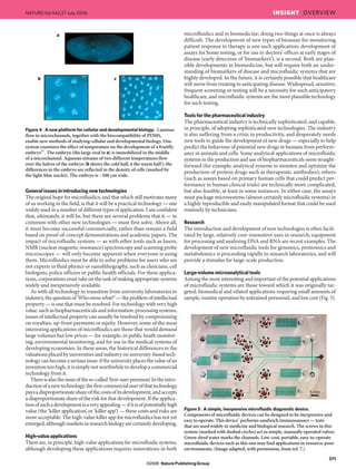 Generalissuesinintroducingnewtechnologies
The original hope for microfluidics, and that which still motivates many
of us working in the field, is that it will be a practical technology — one
widely used in a number of different types of application. I am confident
that, ultimately, it will be, but there are several problems that it — in
common with other new technologies — must first solve. Above all,
it must become successful commercially, rather than remain a field
based on proof-of-concept demonstrations and academic papers. The
impact of microfluidic systems — as with other tools such as lasers,
NMR (nuclear magnetic resonance) spectroscopy and scanning probe
microscopes — will only become apparent when everyone is using
them. Microfluidics must be able to solve problems for users who are
not experts in fluid physics or nanolithography, such as clinicians, cell
biologists, police officers or public health officials. For these applica-
tions, corporations must take on the task of making appropriate systems
widely and inexpensively available.
As with all technology in transition from university laboratories to
industry,thequestionof‘Whoownswhat?’—theproblemofintellectual
property — is one that must be resolved. For technology with very high
value, such as biopharmaceuticals and information-processing systems,
issues of intellectual property can usually be resolved by compromising
on royalties, up-front payments or equity. However, some of the most
interesting applications of microfluidics are those that would demand
large volumes but low prices — for example, in public heath monitor-
ing, environmental monitoring, and for use in the medical systems of
developing economies. In these areas, the historical differences in the
valuations placed by universities and industry on university-based tech-
nology can become a serious issue: if the university places the value of an
invention too high, it is simply not worthwhile to develop a commercial
technology from it.
Thereisalsotheissueoftheso-called‘first-userpremium’.Intheintro-
ductionofanewtechnology,thefirstcommercialuserofthattechnology
paysadisproportionateshareofthecostsofitsdevelopment,andaccepts
a disproportionate share of the risk for that development. If the applica-
tionofsuchadevelopmentisaveryappealing—ifitisofpotentiallyhigh
value (the ‘killer application’, or ‘killer app’) — these costs and risks are
more acceptable. The high-value killer app for microfluidics has not yet
emerged,althoughmarketsinresearchbiologyarecertainlydeveloping.
High-valueapplications
There are, in principle, high-value applications for microfluidic systems,
although developing these applications requires innovations in both
microfluidics and in biomedicine; doing two things at once is always
difficult. The development of new types of bioassay for monitoring
patient response to therapy is one such application; development of
assays for home testing, or for use in doctors’ offices at early stages of
disease (early detection of ‘biomarkers’), is a second. Both are plau-
sible developments in biomedicine, but will require both an under-
standing of biomarkers of disease and microfluidic systems that are
highly developed. In the future, it is certainly possible that healthcare
will move from treating to anticipating disease. Widespread, sensitive,
frequent screening or testing will be a necessity for such anticipatory
healthcare, and microfluidic systems are the most plausible technology
for such testing.
Toolsforthepharmaceuticalindustry
The pharmaceutical industry is technically sophisticated, and capable,
in principle, of adopting sophisticated new technologies. The industry
is also suffering from a crisis in productivity, and desperately needs
new tools to guide the development of new drugs — especially to help
predict the behaviour of potential new drugs in humans from perform-
ance in animals and cells. Some analytical applications of microfluidic
systems in the production and use of biopharmaceuticals seem straight-
forward (for example, analytical systems to monitor and optimize the
production of protein drugs such as therapeutic antibodies); others
(such as assays based on primary human cells that could predict per-
formance in human clinical trials) are technically more complicated,
but also feasible, at least in some instances. In either case, the assays
must package microsystems (almost certainly microfluidic systems) in
a highly reproducible and easily manipulated format that could be used
routinely by technicians.
Research
The introduction and development of new technologies is often facili-
tated by large, relatively cost-insensitive uses in research: equipment
for processing and analysing DNA and RNA are recent examples. The
development of new microfluidic tools for genomics, proteomics and
metabolomics is proceeding rapidly in research laboratories, and will
provide a stimulus for large-scale production.
Large-volumemicroanalyticaltools
Among the most interesting and important of the potential applications
of microfluidic systems are those toward which it was originally tar-
geted: biomedical and related applications requiring small amounts of
sample, routine operation by untrained personnel, and low cost (Fig. 5).
a
b c
Figure 4 | A new platform for cellular and developmental biology. Laminar
flow in microchannels, together with the biocompatibility of PDMS,
enable new methods of studying cellular and developmental biology. One
system examines the effect of temperature on the development of a fruitfly
embryo55
. The embryo (the large oval in a) is immobilized in the middle
of a microchannel. Aqueous streams of two different temperatures flow
over the halves of the embryo (b shows the cold half, c the warm half); the
differences in the embryo are reflected in the density of cells (marked by
the light-blue nuclei). The embryo is ~500 μm wide.
Figure 5 | A simple, inexpensive microfluidic diagnostic device.
Components of microfluidic devices can be designed to be inexpensive and
easy to operate. This device7
performs sandwich immunoassays — tests
that are used widely in medicine and biological research. The screws in this
system (marked with dashed circles) act as simple, manually operated valves.
Green-dyed water marks the channels. Low-cost, portable, easy-to-operate
microfluidic devices such as this one may find applications in resource-poor
environments. (Image adapted, with permission, from ref. 7.)
371
NATURE|Vol 442|27 July 2006 INSIGHT OVERVIEW
NaturePublishing Group©2006
 