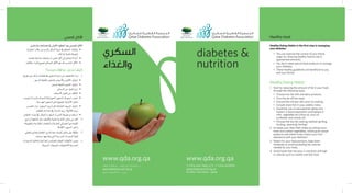 ‫السكري‬
‫والغذاء‬
diabetes &
nutrition
T +974 444 7481/2/3 F +974 4431901
qatardiabetes@qf.org.qa
P.O Box 752 Doha - Qatar
www.qda.org.qawww.qda.org.qa
+974 4431901‫ف‬ +974 444 7481/2/3 ‫ت‬
qatardiabetes@qf.org.qa
‫قطر‬ - ‫الدوحة‬ 752 ‫ص.ب‬
Healthy Eating Habits is the first step in managing
your diabetes
•	 You can improve the control of your blood
sugar by choosing healthy food to eat in
appropriate amounts.
•	 You don’t need special food products to manage
your diabetes.
•	 These healthy guidelines are beneficial to you
and your family.
Healthy Eating Habits
1.	 Start by reducing the amount of fat in your food,
through the following ways:
•	 Choose low fat milk and dairy products.
•	 Trim the fat off the meat.
•	 Discard the chicken skin prior to cooking.
•	 Include more fish in your weekly menu.
•	 Avoid the use of saturated fat (ghee and
	butter) in food preparation and replace it
with  vegetable oils (olive oil, corn oil,
sunflower and canola oil).
•	 Choose the low fat cooking method (grilling,
	broiling, steaming, boiling).
2.	 Increase your daily fiber intake by eating more
fresh and cooked vegetables, whole grain cereal
products and whole fruits (check your fruit
allowance with your dietitian).
3.	 Watch for your food portions; keep them
moderate to avoid exceeding the calories
needed by your body.
4.	 Avoid foods that are poor in nutrients and high
in calories such as sweets and fast food.
Healthy food
‫بال�سكري‬‫إهتمامك‬�‫يف‬‫أوىل‬‫ل‬‫ا‬‫اخلطوة‬‫هو‬‫ال�صحي‬‫أكل‬‫ل‬‫ا‬
‫اختيارك‬‫خالل‬‫من‬‫بالدم‬‫ال�سكر‬‫ن�سبة‬‫يف‬‫التحكم‬‫ميكنك‬• 	
.‫غذائك‬‫وكمية‬‫لنوعية‬ 	
.‫خا�صة‬‫غذائية‬‫منتجات‬‫أو‬�‫خا�ص‬‫أكل‬�‫إىل‬�‫حتتاج‬ ‫ال‬‫أنت‬�• 	
• 	.‫عائلتك‬‫أفراد‬�‫جلميع‬‫ال�صالح‬‫أكل‬‫ل‬‫ا‬‫هو‬‫لك‬‫املنا�سب‬‫أكل‬‫ل‬‫ا‬
‫صحيا؟‬ ‫غذاؤك‬ ‫تجعل‬ ‫كيف‬
:‫طريق‬‫عن‬‫وذلك‬ 11 .‫طعامك‬‫يف‬‫الدهون‬‫ن�سبة‬‫من‬‫بالتخفيف‬‫أ‬�‫إبد‬�
.‫الد�سم‬‫القليلة‬‫واحلليب‬‫أجبان‬‫ل‬‫وا‬‫ألبان‬‫ل‬‫ا‬‫إختيار‬�• 	
.‫الدهن‬‫القليلة‬‫اللحوم‬‫إختيار‬�• 	
.‫الدجاج‬‫من‬‫اجللد‬‫•نزع‬ 	
.‫أ�سماك‬‫ل‬‫ا‬‫تناول‬‫من‬‫إكثار‬‫ل‬‫•ا‬ 	
‫وجتنب‬)‫والزبدة‬‫احليوانية(ال�سمنة‬‫الدهون‬‫ا�ستعمال‬‫جتنب‬• 	
.‫املهدرجة‬‫الدهون‬‫على‬‫املحتوية‬‫أغذية‬‫ل‬‫ا‬‫تناول‬ 	
,‫ال�شم�س‬‫دوار‬,‫الزيتون‬‫(زيت‬‫مثل‬‫النباتية‬‫الزيوت‬‫إختيار‬�• 	
.‫للطعام‬‫إعدادك‬�‫يف‬)‫الذرة‬‫زيت‬,‫الكانوال‬‫زيت‬ 	
.‫الطعام‬‫إعداد‬�‫يف‬‫البخار‬‫او‬‫ال�سلق‬‫أو‬�‫ال�شي‬‫طريقة‬‫•ا�ستخدام‬ 	
‫(راجع‬‫الفاكهة‬‫مثل‬‫ألياف‬‫ل‬‫با‬‫الغنية‬‫أغذية‬‫ل‬‫ا‬‫تناول‬‫من‬‫أكرث‬� 22 .
‫واملطبوخة‬‫الطازجة‬‫واخل�ضار‬)‫التغذية‬‫أخ�صائي‬�‫مع‬‫الكمية‬ 	
.‫الكاملة‬‫احلبوب‬‫واخرت‬ 	
‫تخطي‬‫لتفادي‬‫الطعام‬‫من‬‫معتدلة‬‫كميات‬‫تناول‬‫على‬‫حافظ‬ 33 .
.‫ج�سمك‬‫يحتاجها‬‫التي‬‫احلرارية‬‫ال�سعرات‬‫كمية‬ 	
‫بال�سعرات‬‫والعالية‬‫الغذائية‬‫بالعنا�صر‬‫القليلة‬‫أكوالت‬�‫امل‬‫جتنب‬ 44 .
.‫ال�سريعة‬‫والوجبات‬‫كاحللويات‬‫احلرارية‬ 	
‫الصحي‬ ‫األكل‬
 